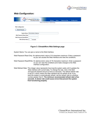 ClimateWorx International Inc.
14 Chelsea Lane, Brampton, Ontario, Canada L6T 3Y4
Web Configuration:
Figure 3: ClimateWorx Web Settings page
System Name: You can give a name to the Web Interface.
Web Password Read Only: An alphanumeric value of 16 characters maximum. Enter a password
so you can access the Web interface and view the conditions.
Web Password Read/Write: An alphanumeric value of 16 characters maximum. Enter a password
so you can view the conditions and make changes to the Web
interface configuration.
Web Refresh Rate: This integer value represents how long the system waits until it updates the
Web interface with current data. To change the rate, click in the field
and type the desired amount of time (in seconds). The default refresh rate
is set to 0, which means the Web interface will not refresh at all. If you
want the system to automatically refresh, set the refresh rate to a positive
number greater than 0. The minimum recommended refresh rate is five
seconds. A slower rate could cause errors that prevent the system
from functioning properly.
 