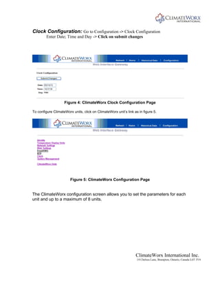 ClimateWorx International Inc.
14 Chelsea Lane, Brampton, Ontario, Canada L6T 3Y4
Clock Configuration: Go to Configuration -> Clock Configuration
Enter Date; Time and Day -> Click on submit changes
Figure 4: ClimateWorx Clock Configuration Page
To configure ClimateWorx units, click on ClimateWorx unit’s link as in figure 5.
Figure 5: ClimateWorx Configuration Page
The ClimateWorx configuration screen allows you to set the parameters for each
unit and up to a maximum of 8 units.
 