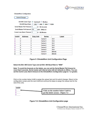 ClimateWorx International Inc.
14 Chelsea Lane, Brampton, Ontario, Canada L6T 3Y4
Figure 5: ClimateWorx Unit Configuration Page
Select the EIA- 485 Comm Type and set EIA- 485 Baud Rate to “9600”
Note: To avoid the timeouts on the labels, you can set the Serial Master Poll timeout to
more than3 seconds, Serial master poll internal when left at 0 defaults to 250ms. You can
set the Comm Loss Alarm timeout on the ClimateWorx Configuration page to 1 or greater.
Click on the number below Unit# to assign the values/ text and hit submit changes. Return to the
configuration screen pick the next Unit# and continue the steps to assign the values/ text for the
rest of the units.
Click on the number below Unit# to
get the below screen – Figure 7.1
Figure 7.0: ClimateWorx Unit Configuration page
 