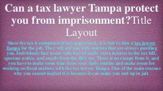 Can a tax lawyer Tampa protect
you from imprisonment?Title
Layout
Since the tax is composed of lazy paperwork, it is fair to hire a tax lawyer
Tampa for the job. They will aid you with matters that are always puzzling
you. Individuals face issues with fear of audit, extra interest to the tax bill,
specious notice, and emails from the IRS, etc. There is no escape from it, and
you have to make some time from your daily routine and make room for
working on fiscal matters with the tax lawyer Tampa. One of the main reasons
why you cannot neglect it is because it can make you end up in jail.
 