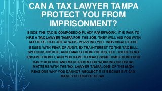 CAN A TAX LAWYER TAMPA
PROTECT YOU FROM
IMPRISONMENT?
SINCE THE TAX IS COMPOSED OF LAZY PAPERWORK, IT IS FAIR TO
HIRE A TAX LAWYER TAMPA FOR THE JOB. THEY WILL AID YOU WITH
MATTERS THAT ARE ALWAYS PUZZLING YOU. INDIVIDUALS FACE
ISSUES WITH FEAR OF AUDIT, EXTRA INTEREST TO THE TAX BILL,
SPECIOUS NOTICE, AND EMAILS FROM THE IRS, ETC. THERE IS NO
ESCAPE FROM IT, AND YOU HAVE TO MAKE SOME TIME FROM YOUR
DAILY ROUTINE AND MAKE ROOM FOR WORKING ON FISCAL
MATTERS WITH THE TAX LAWYER TAMPA. ONE OF THE MAIN
REASONS WHY YOU CANNOT NEGLECT IT IS BECAUSE IT CAN
MAKE YOU END UP IN JAIL.
 