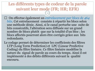 Les différents types de codeur de la parole
suivant leur mode (FR; HR; EFR)
On effectue également un entrelacement par blocs de 464
bits. Cet entrelacement consiste à répartir les blocs selon
une méthode dénie. Ainsi, si le canal perturbe une suite de
bits consécutifs, l'altération sera diffusée sur un grand
nombre de blocs plutôt que sur la totalité d'un bloc ; les
blocs affectés pourront alors être corrigés grâce aux bits
redondants.
Le codage permet de déterminer les coefficients des filtres
LTP (Long Term Prediction) et LPC (Linear Predictive
Coding) du filtre linéaire. Ce filtre linéaire modélise la
nature du signal de parole au cours du temps. Ainsi il est
implémenté à des débits différents suivant la qualité
encouru.
10
 
