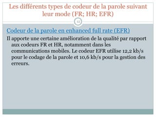 Les différents types de codeur de la parole suivant
leur mode (FR; HR; EFR)
Codeur de la parole en enhanced full rate (EFR)
Il apporte une certaine amélioration de la qualité par rapport
aux codeurs FR et HR, notamment dans les
communications mobiles. Le codeur EFR utilise 12,2 kb/s
pour le codage de la parole et 10,6 kb/s pour la gestion des
erreurs.
12
 