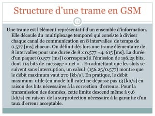Structure d’une trame en GSM
Une trame est l’élément représentatif d’un ensemble d’information.
Elle découle du multiplexage temporel qui consiste à diviser
chaque canal de communication en 8 intervalles de temps de
0.577 [ms] chacun. On définit dès lors une trame élémentaire de
8 intervalles pour une durée de 8 x 0.577 =4. 615 [ms]. La durée
d'un paquet (0.577 [ms]) correspond à l'émission de 156.25 bits,
dont 114 bits de message « net » . En admettant que les slots se
suivent sans interruption, un calcul (156.25/0.577) montre que
le débit maximum vaut 270 [kb/s]. En pratique, le débit
maximum utile (en mode full-rate) ne dépasse pas 13 [kb/s] en
raison des bits nécessaires à la correction d'erreurs. Pour la
transmission des données, cette limite descend même à 9,6
[kb/s] en raison de la surprotection nécessaire à la garantie d'un
taux d'erreur acceptable.
14
 