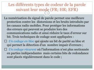 Les différents types de codeur de la parole
suivant leur mode (FR; HR; EFR)
La numérisation du signal de parole permet une meilleure
protection contre les distorsions et les bruits introduits par
les canaux radio mobiles. Pour protéger les informations
des erreurs qui peuvent se produire lors des
communications radio et ainsi réduire le taux d'erreur sur
bit. Trois techniques de codage sont appliquées :
Un codage en bloc qui ajoute un bit de parité au bloc et
qui permet la détection d'un nombre impair d'erreurs ;
Un codage récurent où l'information n'est plus sectionnée
en parties indépendantes mais certains bits de redondance
sont placés régulièrement dans le code ;
9
 