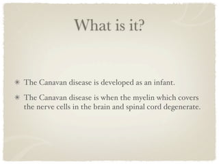 What is it?


The Canavan disease is developed as an infant.
The Canavan disease is when the myelin which covers
the nerve cells in the brain and spinal cord degenerate.
 