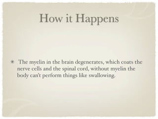 How it Happens


The myelin in the brain degenerates, which coats the
nerve cells and the spinal cord, without myelin the
body can’t perform things like swallowing.
 