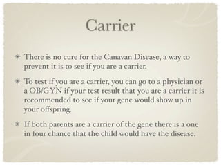 Carrier
There is no cure for the Canavan Disease, a way to
prevent it is to see if you are a carrier.
To test if you are a carrier, you can go to a physician or
a OB/GYN if your test result that you are a carrier it is
recommended to see if your gene would show up in
your oﬀspring.
If both parents are a carrier of the gene there is a one
in four chance that the child would have the disease.
 