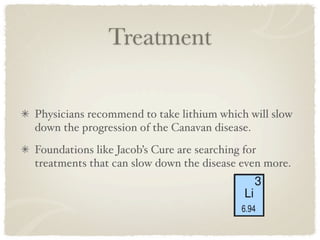 Treatment


Physicians recommend to take lithium which will slow
down the progression of the Canavan disease.
Foundations like Jacob’s Cure are searching for
treatments that can slow down the disease even more.
 