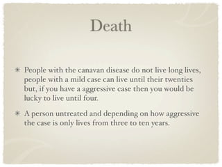 Death

People with the canavan disease do not live long lives,
people with a mild case can live until their twenties
but, if you have a aggressive case then you would be
lucky to live until four.
A person untreated and depending on how aggressive
the case is only lives from three to ten years.
 