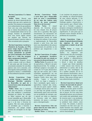 Revista Canavieiros Fevereiro de 201810
Revista Canavieiros: E o futuro
do etanol?
Delfim Netto: Haverá uma
química do álcool desenvolvida do
mesmo jeito que está a química do
petróleo. Nós estamos só começando
a ter conhecimento do que podemos
fazer com essa coisa maravilhosa
que se chama biocombustível, que
é o transformador direto de luz em
energia. Estamos só aprendendo.
Essa crise trouxe alguns atrasos
nos projetos que estavam em
desenvolvimento, é preciso voltar os
olhos novamente para a pesquisa.
Revista Canavieiros: Ao deixar o
Ministério da Fazenda, em 1974,
pouco tempo depois o senhor se
tornou embaixador do Brasil na
França, justamente no período
que estava iniciando o Pró-Álcool.
Qual era a visão dos europeus
sobre o programa brasileiro?
Delfim Netto: Ninguém levava
a sério o etanol, a não ser o Brasil.
É uma pena que não tivemos um
crescimento constante. Se você olhar
aparece uma curva crescente, com
interrupções muito profundas, o que
prejudicou demais a confiabilidade
do biocombustível perante o mundo.
Revista Canavieiros: Como
o senhor enxerga a posição do
Henrique Meirelles contrário
ao RenovaBio, no qual ele o
caracterizava como um programa
inflacionário?
Delfim Netto: Isso é conversa
mole para boi dormir. A Fazenda
tem uma tendência a transformar
ideologia em ciência. Na verdade,
eu fiquei surpreso que ela não
tivesse entendido que o RenovaBio
está exatamente na direção correta,
que é a de tirar o Governo do
negócio. Não tem como prosperar
em atividades que o Governo é
importante, isso porque sempre
termina em corrupção ou em algo
pior.
Revista Canavieiros: Então
é certo dizer que o RenovaBio
dará ao setor a possibilidade
de ser uma das cadeias mais
liberais da nossa economia?
Mais livre do Governo?
Delfim Netto: O etanol
depende do Governo porque
há uma relação fixa de preços
entre ele e a gasolina. Mas agora
encontramos um mecanismo em
que o mercado produzirá isso, se
autofinanciará através da venda
de bônus de carbono. Com certeza
a implementação do RenovaBio
deixará o setor livre, não terá
mais essa dependência dos preços
internacionais do petróleo ou de
políticas que maquiavam o seu
valor.
Revista Canavieiros: O senhor
vê o agronegócio brasileiro
descolado do país em relação ao
seu grau de desenvolvimento?
Delfim Netto: Do ponto de vista
da agricultura, o Brasil é um país
hiperdesenvolvido. Na verdade, a
Embrapa cumpriu o seu papel, foi
criada em 72-73 para desenvolver
algo que não existia, que é obter
resultados agronômicos em um
clima tropical. O velho professor
Eugênio Gudin dizia para todo
mundo, “copiar a indústria
é fácil, eu trago a máquina e
faço a produção, agora copiar a
agricultura tropical não existe,
não tem de quem copiar”. Então
a Embrapa nasceu para criar isso
e é até hoje um grande sucesso.
Infelizmente agora está envolvida
em um problema de entropia, que
é natural em todas as empresas
do Governo, onde em algum
momento ela passa a convergir
para a desorganização.
Revista Canavieiros: Fale um
pouco mais da sua visão sobre a
Embrapa, por favor.
Delfim Netto: A Embrapa não
é um instituto de pesquisa puro,
ela trabalha no desenvolvimento
de uma ciência aplicada. E fez
coisas fantásticas. No fundo a
Embrapa ajudou a desenvolver o
maior passivo que o Brasil tinha,
que era o Cerrado e graças a
pesquisa conseguiu transformá-lo
no maior ativo brasileiro. É muito
significativa. É uma pena que se
encontra nessa situação devido a
problemas de orçamento.
Revista Canavieiros: Como o
senhorvêograudedesenvolvimento
das empresas do setor que
conseguiram se manter em pé com
a crise?
Delfim Netto: A vinda de
grupos internacionais certamente
ajudou. As empresas que
sobreviveram têm alta tecnologia,
não só a tecnologia agrícola,
mas também a administrativa.
A atividade que produz açúcar
e álcool é cheia de detalhes
e truques que foram ajustados
e então nasceu uma técnica de
administrar as usinas, não só do
ponto de vista tecnológico, de
ter a melhor semente, de ter os
mais eficazes fertilizantes, mas o
aproveitamento do tempo cresceu
demais. Hoje posso afirmar que é
uma administração científica.
Revista Canavieiros: Qual será
o futuro do mercado de açúcar?
Delfim Netto: Acredito que
sempre vai oscilar, quem vai dizer
se vai produzir açúcar ou etanol
são os preços. Se tiver uma forte
demanda de açúcar, provavelmente
será usada uma quantidade maior
de recursos para a sua produção,
se as coisas forem diferentes vai
se produzir mais etanol, como
já é hoje. No entanto, é preciso
considerar um fato novo que vai
mudar bastante essa relação, isso
vai acontecer quando o RenovaBio
estiver funcionando.
 
