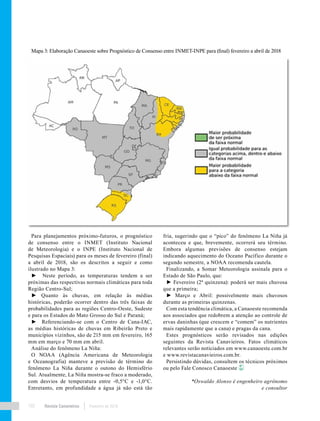 Revista Canavieiros Fevereiro de 2018102
fria, sugerindo que o “pico” do fenômeno La Niña já
aconteceu e que, brevemente, ocorrerá seu término.
Embora algumas previsões de consenso estejam
indicando aquecimento do Oceano Pacífico durante o
segundo semestre, a NOAA recomenda cautela.
Finalizando, a Somar Meteorologia assinala para o
Estado de São Paulo, que:
► Fevereiro (2ª quinzena): poderá ser mais chuvosa
que a primeira;
► Março e Abril: possivelmente mais chuvosos
durante as primeiras quinzenas.
Com esta tendência climática, a Canaoeste recomenda
aos associados que redobrem a atenção ao controle de
ervas daninhas (que crescem e “comem” os nutrientes
mais rapidamente que a cana) e pragas da cana.
Estes prognósticos serão revisados nas edições
seguintes da Revista Canavieiros. Fatos climáticos
relevantes serão noticiados em www.canaoeste.com.br
e www.revistacanavieiros.com.br.
Persistindo dúvidas, consultem os técnicos próximos
ou pelo Fale Conosco Canaoeste
*Oswaldo Alonso é engenheiro agrônomo
e consultor
Mapa 3: Elaboração Canaoeste sobre Prognóstico de Consenso entre INMET-INPE para (final) fevereiro a abril de 2018
Para planejamentos próximo-futuros, o prognóstico
de consenso entre o INMET (Instituto Nacional
de Meteorologia) e o INPE (Instituto Nacional de
Pesquisas Espaciais) para os meses de fevereiro (final)
a abril de 2018, são os descritos a seguir e como
ilustrado no Mapa 3:
► Neste período, as temperaturas tendem a ser
próximas das respectivas normais climáticas para toda
Região Centro-Sul;
► Quanto às chuvas, em relação às médias
históricas, poderão ocorrer dentro das três faixas de
probabilidades para as regiões Centro-Oeste, Sudeste
e para os Estados do Mato Grosso do Sul e Paraná;
► Referenciando-se com o Centro de Cana-IAC,
as médias históricas de chuvas em Ribeirão Preto e
municípios vizinhos, são de 215 mm em fevereiro, 165
mm em março e 70 mm em abril.
Análise do fenômeno La Niña:
O NOAA (Agência Americana de Meteorologia
e Oceanografia) manteve a previsão de término do
fenômeno La Niña durante o outono do Hemisfério
Sul. Atualmente, La Niña mostra-se fraco a moderado,
com desvios de temperatura entre -0,5°C e -1,0°C.
Entretanto, em profundidade a água já não está tão
 