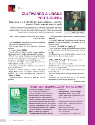 Revista Canavieiros Fevereiro de 2018108
Os interessados em conhecer as sugestões de
leitura da Revista Canavieiros podem procurar a
Biblioteca da Canaoeste.
biblioteca@canaoeste.com.br
www.facebook.com/BibliotecaCanaoeste
Fone: (16) 3524-2453
R: Frederico Ozanan, 842 - Sertãozinho/SP
Biblioteca “General Álvaro Tavares Carmo”
Cultura
“Em época de mudanças climáticas,
efeito estufa, danos ambientais e
escassez de petróleo, faz-se necessário o
aprofundamento científico da temática
dos biocombustíveis, especialmente o
etanol, como fonte energética, alternativa e
sustentável. Certamente, quando se discute
a sustentabilidade dessa fonte, há que adotar
uma visão transdisciplinar, crítica e reflexiva,
e examinar a complexidade que a pesquisa
envolve, levando em conta os aspectos
sociais, econômicos e ambientais.”
(Trecho extraído da “orelha” do livro)
Referência:
Biocombustíveis – Fonte de energia
sustentável? / Helini Ferreira, José
Rubens Morato Leite (organizadores). São
Paulo: Saraiva, 2010.
“Amar é querer estar perto, se longe; e mais perto, se perto.”
Vinicius de Moraes
1)A“Assembléia”foimarcadaparaapróximasegunda-feira.
Todos estão animados para o encontro!
Com a grafia escrita de forma incorreta o desânimo
apareceu!
O correto é: ASSEMBLEIA.
Segundo o Novo Acordo Ortográfico: o acento agudo nos
ditongos abertos éi e ói não será usado mais na grafia.
Obs.: O Novo Acordo Ortográfico traz na grafia (escrita)
mudança, assim utilizaremos as novas regras na escrita e
manteremos, sem alteração, a pronúncia das palavras
2) É azia, doutor. Mas eu já estou providenciando uma
“colherinha” do remédio, disse Maria.
Com certeza, Maria azedou também a escrita incorreta da
palavra no diminutivo!
Conforme a Gramática Normativa, o correto é colherzinha.
Regra fácil: quando o substantivo terminar em R a
tendência é que se faça o diminutivo com o acréscimo de
“zinho” ou “zinha”.
3) Mané usa muito a expressão “a nível de” nas suas
palestras.
Prezado amigo leitor (e querido Mané!), vamos evitar o uso
“a nível de”.
A expressão “a nível de” (tradução incorreta do francês au
niveau de) tem sido condenada por vários autores de livros
sobre o vernáculo.
O correto é: “no nível de” ou “em nível de”.
Temos a expressão “no/em nível do (da)”, quando a ideia
for de nivelamento, isto é, de algo estruturado em níveis ou
camadas.
Ex.: Em nível do ensino fundamental este raciocínio seria
admissível, mas não no nível universitário.
PARA VOCÊ PENSAR: No descomeço era o verbo
No descomeço era o verbo.
Só depois é que veio o delírio do verbo.
O delírio do verbo estava no começo, lá, onde a criança diz:
eu escuto a cor dos passarinhos.
A criança não sabe que o verbo escutar não funciona para
cor, mas para som.
Então se a criança muda a função de um verbo, ele delira.
E pois.
Em poesia que é voz de poeta, que é a voz de fazer
nascimentos - O verbo tem que pegar delírio.
Manoel de Barros
Cultivando a Língua
Portuguesa
Renata Carone Sborgia
Formada em Direito e Letras. Mestra em Psicologia Social - USP. Especialista em Língua Portuguesa, Direito Público e
Gestão Educacional. Membro imortal da Academia de Letras do Brasil. Prêmios recebidos: Machado de Assis, Carlos
Drummond de Andrade, Carlos Chagas. Livros publicados sobre a Língua Portuguesa, Educação, Literatura, Tabagismo e
Enxaqueca. Docente, escritora, pesquisadora, consultora sobre português, oratória e comunicação.
Esta coluna tem a intenção de maneira didática, esclarecer
algumas dúvidas a respeito do português
 