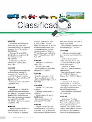 Revista Canavieiros Fevereiro de 2018110
VENDE-SE
- Trator New Holland TS6020,
110cv, ano 2010, 2300 horas
trabalhadas, com kit de lâmina/pá
acoplado, Tatu PCA 1100, 2013,
R$ 82.000,00;
- Tampador de cana, DMB,
2013,( 2) duas com aplicador de
inseticida, novíssimo!
R$ 11.000,00.
Tratar com Janice Registro
Câmara pelo telefone (16) 9
9628-5168
VENDE-SE
- Sítio San Lonrenzo, localizado
no Município de Igaçaba-SP,
na comarca de Pedregulho-SP,
com 16.4138 alqueires paulista,
localizados a 7 km de Rifaina-SP,
R$1.000.000,00.
Tratar com Julieber pelo telefone
(16) 9 8206-7070.
VENDE-SE
- Apartamento na Zona Sul de
Ribeirão Preto, empreendimento
Les Alpes da Construtora Copema,
área de 140m², sendo 3 suítes e
duas vagas na garagem (paralelas),
sombra no 10º andar; R$
700.000,00 – Tratar com Augusto
(16) 9 8185-4889.
VENDE-SE
- Apartamento semimobiliado
no Condomínio Praças do
Golfe, em frente ao Shopping
Iguatemi, em Ribeirão Preto,
4º andar, 104 m², 3 suítes,
lavabo, cozinha, área de serviço,
banheiro de empregada, duas
vagas na garagem e varanda
com churrasqueira. Valor R$
570 mil. Tratar com Carla. (16)
9 8114-7115 ou Maurício (16) 9
8121-1399.
VENDE-SE
- Adubadeira São Francisco
DMB, 2007;
- Sulcador DMB, 1996.
Tratar com Carlos Lovato pelo
telefone (16) 9 9708-0055
VENDE-SE
-Boca de colheitadeira 3640.
Tratar com Lair Ribeiro pelos
telefones (16) 3367 3322 ou (16) 9
9199-0890.
VENDEM-SE
- Trator MF 65X, ano 74, R$
18.000,00;
- Ford 6600, turbo, ano 82, R$
20.000,00;
- Valmet, modelo 78, ano 91,
R$ 22.000,00.
Tratar com Guilherme pelo
telefone (16) 9 9961-1982.
VENDE-SE
- Silagem de milho ensacada
(nutrição animal), sacos com 25
kg ou mais, sacos de 200 micras,
armazenamento pode ser mantido
por 8 meses, silagem com todas as
espigas, com análise.
Tratar com Luís Americano Dias
pelo telefone (19) 9 9719-2093.
VENDEM-SE
- Tríplice com sulcador, grade e
disco de corte - marca Feroldi, ano
2009;
- Grade aradora de arrasto,
16x26, sem pistão, marca Tatu;
- Chassis de arado, Iveco de 4
hastes, marca Ikeda;
- Triturador de milho.
Valor de R$ 8.500,00 (todos os
implementos).
Tratar com Alceu pelo telefone
(16) 9 9162-9175 (Claro) ou
Robinho (16) 9 9162-9136 (Claro).
VENDE-SE
- Colheitadeira de milho, em
perfeito estado de conservação.
Pronta para o uso! Marca: Jumil,
Tipo: Foguete com rosca para
descarga (tipo graneleiro).
Tratar com Mauro pelo telefone
(16) 9 9961-4583.
VENDE-SE
- Apartamento Viva Bem
Ribeirão da Trisul, em Ribeirão
Preto, no bairro Lagoinha, com
elevador, área comum com
academia, salão de festa infantil
e adulto, brinquedoteca, quiosque
para churrasco, piscina adulta e
infantil, Canindé e playground,
 