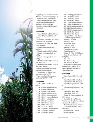 Revista Canavieiros Fevereiro de 2018 117
completa, posto de abastecimento
(Diesel), 1 reservatório de água de
1 milhão de litros, 2 lavadores.
Tratar com Paulo Sordi, Fábio
Valente e Miguel Lima pelos
telefones (16) 99290-0243,
3911-9970, (16) 99184-7050, (16)
99312-1441.
VENDEM-SE
- Trator 4283, 4x4, 2016, 0 hora;
- Trator 292, 4x4, 2009, 2 mil
horas;
- Caminhão Mercedes 1113 truck,
graneleiro, 73, vermelho;
- Colhedora de grãos MF 3640,
1990, revisada;
- Plataforma de soja 14 pés,
flexível;
- Plataforma de milho 5 linhas;
- Bazuca com capacidade de 6
mil kg;
- Bazuca com capacidade de 8
mil kg;
- Distribuidor de adubo, 4 caixas,
com disco TATU;
- Distribuidor de adubo, 4 caixas,
com disco Baldan;
- Grade niveladora 3620, com
controle remoto Baldan;
- Terraceador 18 discos, com
controle remoto TATU.
Tratar com Saulo Gomes pelo
telefone (17) 9 9117-0767.
VENDEM-SE
- VW 13190/13 worker 4x2
chassi;
- VW 26260/12 pipa bombeiro;
- VW 26260/12 transbordo;
- VW 26260/12 calda pronta;
- VW 26260/11 munk prancha;
- VW 31320/10 pipa bombeiro;
- VW 15180/11 const.4x2 chassi;
- VW 15180/11 baú oficina;
- VW 15180/08 boiadeiro;
- VW 15180/02 baú oficina;
- MB 2729/14 betoneira;
- MB 1718/12 4x2 chassi;
- MB 1725/09 4x4 abastecimento;
- MB 1725/06 4x4 comboio;
- MB 1725/06 4x4 chassi;
- MB 2423/04 pipa bombeiro;
- MB 2318/99 6x4 chassi;
- MB 2318/96 6x4 chassi;
- MB 1418/96 4x4 chassi;
- MB 2325/92 pipa bombeiro;
- MB 2314/91 pipa bombeiro;
- MB 2217/90 munk carroceria;
- MB 2220/88 pipa bombeiro;
- MB 2013/83 poly guindastes;
- MB 1513/76 4x2 chassi;
- MB 1113/69 4x2 chassi;
- F Cargo 1719/13 4x2 chassi;
- F12000/95 pipa bombeiro;
- Prancha 3 eixos/08;
- Hincol 43, 2012;
- Argos 20.5, 2010;
- TKA 21.7, 2011;
- Masal 12.5, 2007;
- Caçamba truck 10m³;
- Caçamba toco 5m³;
- Tanque de Fibra 15.000 litros;
- Caixa de transferência MB
2217/2318;
- Baú 7.60;
- Baú oficina 4.60;
- Baú oficina 6.00, novo.
Tratar com Alexandre pelos
telefones: (16) 3945-1250 / 9
9766-9243 (Oi) / 9 9240-2323
Claro, whatsApp.
VENDEM-SE
- Trator Valtra BM, 100, 4x4,
2004;
- Trator Valtra BH, 180, 4x4;
- Trator Valtra BM, 110, 4x4;
- Trator Massey Ferguson, 265,
4x2;
- Trator Massey Ferguson, 290,
4x2;
- Trator Ford, 4610, 4x2;
- Trator Ford, 6610, 4x2;
- Tanque de chapa para água de
3.500 litros;
- Caminhão D-60, 77, motor
Perkins, com direção hidráulica e
carroceria de madeira;
- Plantadeira Semeato, 3 linhas;
- Chorumeira de 4 mil litros,
Fertilance;
- Arado Aiveca, 4 hastes;
- Arado 3 bacias;
 