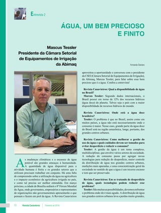 Revista Canavieiros Fevereiro de 201812
A
s mudanças climáticas e a escassez de água
potável são grandes ameaças à humanidade.
A quantidade de água disponível para a
atividade humana é finita e os grandes setores que a
utilizam precisam trabalhar em conjunto. Há uma falta
de compreensão sobre a utilização da água na agricultura
e o impacto econômico da agricultura irrigada no país,
e como tal precisa ser melhor entendida. Em março
próximo, a cidade de Brasília sediará o 8º Fórum Mundial
da Água, onde governantes, empresários e representantes
de organizações não governamentais apresentarão o que
pensam e fazem em prol da água. A Revista Canavieiros
aproveitou a oportunidade e conversou com o presidente
da CSEI (Câmara Setorial de Equipamentos de Irrigação),
da Abimaq, Marcus Tessler, para falar sobre esse bem
precioso que é a água. Confira a entrevista!
Revista Canavieiros: Qual a disponibilidade de água
no Brasil?
Marcus Tessler: Segundo dados internacionais, o
Brasil possui em torno de 12% dos recursos hídricos
(água doce) do planeta. Talvez seja o país com a maior
disponibilidade de recursos hídricos do mundo.
Revista Canavieiros: Onde está a água doce
brasileira?
Tessler: O problema é que no Brasil, assim como em
muitos países, a água não está necessariamente onde o
consumo é maior. Nesse caso, grande parte da água doce
do Brasil está na região amazônica, longe, portanto, dos
grandes centros urbanos.
Revista Canavieiros: Como melhorar a gestão do
uso da água e quais cuidados devem ser tomados para
evitar desperdício e reduzir o consumo?
Tessler: A gestão da água é um tema complexo,
multidisciplinar, que envolve vários setores da sociedade.
A redução do consumo passa por agregar novas
tecnologias para redução do desperdício, maior controle
da distribuição de água nos grandes centros urbanos,
medições mais apuradas, e uma conscientização geral da
sociedade no sentido de que a água é um recurso escasso
e tem que ser preservado.
Revista Canavieiros: Em se tratando de desperdício
de água, quais tecnologias podem reduzir esse
problema?
Tessler:Sãomuitasaspossibilidades,devemosenfrentar
o problema onde ele é mais agudo. A distribuição de água
nos grandes centros urbanos leva a perdas muito grandes,
Água, um bem precioso
e finito
Fernanda Clariano
Entrevista 2
Mascus Tessler
Presidente da Câmara Setorial
de Equipamentos de Irrigação
da Abimaq
 