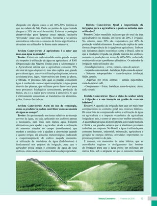 Revista Canavieiros Fevereiro de 2018 13
chegando em alguns casos a até 40%-50% (estima-se
que na cidade de São Paulo as perdas de água tratada
chegam a 35% do total fornecido). Existem tecnologias
desenvolvidas para detectar essas perdas, inclusive
“prevendo” onde elas ocorrerão. Torneiras e lavatórios
automáticos reduzem o consumo de forma significativa e
deveriam ser utilizados de forma mais extensiva.
Revista Canavieiros: A agricultura é o setor que
mais usa água no mundo?
Tessler: Existe um mal-entendido muito grande no que
diz respeito à utilização de água na agricultura. A FAO
(Organização das Nações Unidas para a Alimentação e
a Agricultura) estima que a agricultura consome 70%
do total de água disponível, mas não explica que grande
parte dessa água, uma vez utilizada pelas plantas, retorna
ao sistema (rios, lagos, reservatórios) em forma de chuva,
e filtrada. O processo pelo qual as plantas consomem
água é conhecido como evapotranspiração; a água passa
através das plantas, que utilizam parte desse total para
seus processos fisiológicos (crescimento, produção de
frutos, etc.) e a maior parte retorna à atmosfera. O que
é efetivamente consumido se transforma em alimentos,
grãos, frutos e hortaliças.
Revista Canavieiros: Além do uso de tecnologia,
como os produtores podem contribuir com a economia
de água no campo?
Tessler: Se aprimorando nos temas relativos ao manejo
correto da água, ou seja, aplicando nos cultivos apenas
o necessário, nem mais nem menos água. Existem
alternativas para ajudar o agricultor, desde a utilização
de sensores simples no campo (tensiômetros) que
medem a umidade solo e ajudam a determinar quando
e quanto irrigar, até estações meteorológicas indicando
a evapotranspiração do cultivo naquele momento.
A utilização de medidores de água (hidrômetros) é
fundamental nos projetos de irrigação, para que o
agricultor possa medir o consumo de água de seus
cultivos, otimizando os recursos hídricos da propriedade.
Revista Canavieiros: Qual a importância da
irrigação para a agricultura e quais os métodos mais
utilizados?
Tessler: Dados mundiais indicam que do total da área
agriculturável no mundo, em torno de 20% é irrigado.
No entanto, esses 20% são responsáveis por 40% da
produção total de alimentos. Essa relação explica de certa
forma a importância da irrigação na agricultura. Embora
não tenhamos dados estatísticos sobre o Brasil, sabe-se
que a produção irrigada, na grande maioria dos cultivos,
aumenta a produção em torno de 40%-50%, reduzindo
os riscos de secas e problemas climáticos. Os métodos de
irrigação mais utilizados são:
- Inundação/sulcos – arroz, cereais, cana-de-açúcar;
-Aspersãoconvencional–hortaliças,feijão,cana-de-açúcar;
- Sistemas autopropelidos – cana-de-açúcar (vinhaça),
feijão, cereais;
- Aspersão por pivôs centrais – cereais (soja/milho),
cana-de-açúcar, café,
- Gotejamento – frutas, hortaliças, cana-de-açúcar, citrus,
café, cereais.
Revista Canavieiros: Qual a visão do senhor sobre
a irrigação e a sua inserção na gestão de recursos
hídricos?
Tessler: A questão da irrigação tem que ser mais bem
compreendida no contexto geral dos recursos hídricos.
Há uma falta de compreensão sobre a utilização da água
na agricultura e o impacto econômico da agricultura
irrigada no país, e como tal precisa ser melhor entendida.
A quantidade de água disponível para a atividade humana
é finita e os grandes setores que a atualizam precisam
trabalhar em conjunto. No Brasil, a água é utilizada para
consumo humano, industrial, mineração, agricultura e
geração de energia elétrica, atividades importantes no
processo produtivo do país.
É comum, em momentos de crise hídrica, que as
autoridades sugiram o desligamento das bombas
de irrigação para que a água possa ser utilizada em
outros fins, sob a alegação de que o consumo humano
 