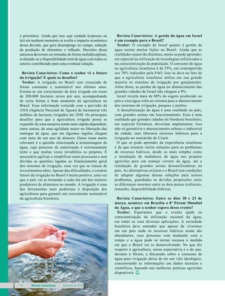 Revista Canavieiros Fevereiro de 201814
é prioritário. Ainda que isso seja verdade (expresso na
lei) em nenhum momento se avalia o impacto econômico
dessa decisão, que gera desemprego no campo, redução
da produção de alimentos e inflação. Decisões dessa
natureza deveriam ser tomadas de forma multidisciplinar,
avaliando-se a disponibilidade total de água com todos os
setores contribuindo para uma eventual solução.
Revista Canavieiros: Como o senhor vê o futuro
da irrigação? E quais os desafios?
Tessler: A irrigação no Brasil vem crescendo de
forma constante e sustentável nos últimos anos.
Estima-se um crescimento da área irrigada em torno
de 200.000 hectares novos por ano, acompanhando
de certa forma o bom momento da agricultura no
Brasil. Essa informação coincide com a previsão da
ANA (Agência Nacional de Águas) de incorporar três
milhões de hectares irrigados até 2030. Os principais
desafios para que a agricultura irrigada possa se
expandir de uma maneira ainda mais rápida dependem,
entre outras, de uma agilidade maior na liberação das
outorgas de água, que em algumas regiões chegam
com mais de um ano de demora. Outro tema muito
relevante é a questão relacionada à armazenagem de
água, cujo processo de autorização é extremamente
lento e que muitas vezes inviabiliza os projetos. É
necessário agilizar e simplificar esses processos e sem
dúvidas as questões ligadas ao financiamento geral
dos sistemas de irrigação, uma vez que se tratam de
investimentos altos. Apesar das dificuldades, o cenário
futuro da irrigação no Brasil é muito positivo, uma vez
que o país vai se tornando a cada dia um dos maiores
produtores de alimentos no mundo. A irrigação é uma
das ferramentas mais poderosas à disposição dos
agricultores para garantir um crescimento sustentável
da agricultura brasileira.
Revista Canavieiros: A gestão da água em Israel
é um exemplo para o Brasil?
Tessler: O exemplo de Israel quanto à gestão de
água ensina muitas lições ao Brasil. Ainda que as
realidades sejam tão distintas, muito se pode aprender,
em especial na utilização de tecnologias sofisticadas e
na conscientização da população. O consumo de água
na agricultura israelense é de 53%, em contrapartida
aos 70% indicados pela FAO. Isso se deve ao fato de
que a agricultura israelense utiliza em sua grande
maioria os sistemas de irrigação por gotejamento.
Além disso, as perdas de água no abastecimento das
grandes cidades de Israel não chegam a 9%.
Israel recicla mais de 80% do esgoto produzido no
país e essa água volta ao sistema para o abastecimento
dos sistemas de irrigação, parques e jardins.
A dessalinização de água é uma realidade no país,
com grandes usinas em funcionamento. Essa é uma
realidade que grandes cidades do Nordeste brasileiro,
em especial Fortaleza, deveriam implementar. Isso
não só garantiria o abastecimento urbano e industrial
da cidade, mas liberaria recursos hídricos para a
irrigação no semiárido do Ceará.
O que se pode aprender da experiência israelense
é de que existem várias soluções para os problemas
de recursos hídricos, desde os mais simples como
a instalação de medidores de água nos projetos
agrícolas para um manejo correto da água, até a
instalação de grandes usinas dessanilizadoras no
país. As alternativas existem e o Brasil tem condições
de adaptar algumas dessas soluções para nossos
problemas, guardadas as devidas proporções entre
as diferenças enormes entre os dois países (culturais,
tamanho, disponibilidade hídrica).
Revista Canavieiros: Entre os dias 18 e 23 de
março, acontece em Brasília o 8º Fórum Mundial
da Água, o que o senhor espera desse evento?
Tessler: Esperamos que o evento ajude na
conscientização da utilização racional da água,
em todas as suas diversas aplicações. A sociedade
brasileira deve entender que apesar de vivermos
em um país onde os recursos hídricos ainda são
abundantes, esse processo vem mudando com o
tempo e a água pode se tornar escassa à medida
em que o Brasil vai se desenvolvendo. No que diz
respeito à agricultura, nossa expectativa é a de que,
durante o fórum, a discussão sobre o consumo de
água para irrigação deixe de ter um viés ideológico,
concentrando as informações em dados técnicos e
científicos, baseado nas melhores práticas agrícolas
disponíveis.
 