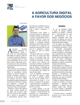 Revista Canavieiros Fevereiro de 201816
Incentivo
Na era da agricultura digital,
o aporte de grandes empresas
brasileiras em startups é essencial
para o desenvolvimento do setor
e, consequentemente, do país.
Algumas conquistam apoio logo
no início da trajetória, por meio de
mentorias, cursos, palestras, e recebem
financiamentos para os projetos.
Um dos espaços de destaque no
interior paulista é o Pulse, idealizado
e concretizado pela Raízen. O local
une criatividade empreendedora
com a experiência de membros do
mercado, investidores e universidades
e gera conhecimento entre os próprios
participantes do hub. Além disso, a
empresa fornece oportunidades reais
para testes pilotos. Hospedagem,
aceleração e investimos em startups
dependem da evolução e do potencial
de impacto de cada startup.
Outro programa em evidência é o
Start-Up Brasil, Programa Nacional
de Aceleração de Startups, que é uma
iniciativa do Governo federal criada
peloMinistériodaCiência,Tecnologia,
Inovações e Comunicações, com
gestão da Softex e em parceria com
aceleradoras, que apoia as empresas
nascentes de base tecnológica.
No Brasil, as startups cumprem com
a função de revitalizar o mercado.
Incentivadas e fomentadas pelas
incubadoras, as empresas têm um
ambiente propício para obtenção
do sucesso, fazendo o agronegócio
manter-se em constante evolução.
* Fernando Rossetti é engenheiro
agrônomo, sócio e diretor comercial
da Perfect Flight
Ponto de Vista 1
A agricultura digital
a favor dos negócios
*Fernando Rossetti
A
economia brasileira
depende diretamente do
agronegócio. Porém, o
solo fértil de, aproximadamente,
400 milhões de hectares, ainda não
é totalmente explorado. Riquezas e
taxas de produção podem ser muito
mais incrementadas, já que o país
possui fatores importantes para o
crescimento agro: clima, mão de obra
e tecnologia, que estão cada vez mais
aperfeiçoados.
Para solucionar as necessidades do
agricultor local e superar os desafios
diários do agronegócio, diversas
empresas já nascem adotando ou
gerando tecnologias modernas e
inovadoras. As ferramentas digitais
são essenciais para que o Brasil
desempenheseupapeldeprotagonista
na produção de alimentos e energia,
pois asseguram o aumento da
produtividade, a redução dos custos
e garantem a oferta com qualidade.
Entretanto, o sucesso dos negócios
no campo também depende da
boa gestão dos processos. Hoje,
uma das vertentes mais utilizadas
para a eficácia no agronegócio é
o monitoramento agrícola aéreo,
que supre graves problemas para os
produtores ao otimizar o controle
sobre o plantio, a aplicação e a
colheita.
Reconhecido como agtech, o
movimento refere-se às empresas de
tecnologia aplicada ao agronegócio
e auxilia as propriedades rurais a
cumprirem objetivos e metas com
precisão. Na aviação agrícola, por
exemplo, a tecnologia confronta
informações do georreferenciamento
da fazenda com o arquivo de voo
gerado pelo sistema de GPS do avião
para ler a criptografia e analisar
os dados por meio de cálculos
específicos.
Até pouco tempo atrás, o produtor
rural ficava no escuro para saber
como a sua atividade tinha sido
realizada, se bem-feita ou não, pois
a gestão era inexistente. A lacuna
foi coberta com softwares que
monitoram, controlam e quantificam
a área aplicada, sobreposta e externa,
além de analisar a quantidade de
defensivos aplicados na propriedade
ou erroneamente, por exemplo, em
áreas de preservação.
Com os indicadores monitorados
pela gestão do campo, o índice
de acerto na aplicação melhora
logo no início do trabalho. Com a
assertividade da aviação e o uso
correto e sustentável dos produtos,
o agricultor diminui o desperdício e
o número de falhas, aumentando em
até 15% o seu lucro.
A aviação agrícola é um dos
instrumentos utilizados para proteger
e fomentar o desenvolvimento da
agricultura. Já o monitoramento é
uma importante vertente dentro das
inovações no setor.
 