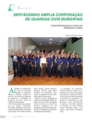Revista Canavieiros Fevereiro de 201828
Sertãozinho amplia corporação
de Guardas Civis Municipais
Assessoria de Imprensa da Copercana
Notícias Copercana
O patrulhamento passa a contar com
168 guardas na cidade
A
Prefeitura de Sertãozinho,
por meio da Secretaria
Municipal de Segurança
Pública e Trânsito, realizou na
noite de 2 de fevereiro, no auditório
da Canaoeste, a Solenidade de
Formatura da Nova Turma de
Guardas Civis Municipais.
São 46 concursados que passaram
por um extenso treinamento,
envolvendo importantes temas para
o pleno desenvolvimento da função,
como Direito Civil e Penal, além de
defesa pessoal, direção defensiva,
primeiros socorros, rapel tático,
instrução de armamento, entre
outros, com duração de três meses,
totalizando 700 horas/aulas.
Trata-se da maior graduação da
Guarda Civil Municipal (GCM) dos
últimos 30 anos. O novo contingente
entrou em serviço no dia 05 de
fevereiro, somando-se aos 122
guardas que já atuavam no município.
No total, a corporação tem agora um
contingente de 168 guardas.
O presidente da Copercana,
Antonio Eduardo Tonielo, foi o
paraninfo da turma que escolheu
como patrono o saudoso Dr. Waldyr
Alceu Trigo que atuou diretamente
na história da corporação e foi
prefeito de Sertãozinho em dois
mandatos. Como representantes
do patrono, estiveram presentes
à cerimônia seu filho, Fabiano
Andrey Bertagnoli Trigo, e sua
esposa, Ligia Maria Bertagnoli
Trigo.
 