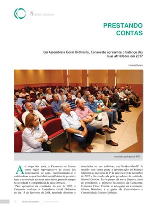Revista Canavieiros Fevereiro de 201830
Prestando
contas
Em Assembleia Geral Ordinária, Canaoeste apresenta o balanço das
suas atividades em 2017
Fernanda Clariano
Notícias Canaoeste
Associados participam da AGO
A
o longo dos anos, a Canaoeste se firmou
como órgão representativo da classe dos
fornecedores de cana, reestruturando-se e
moldando-se na sua finalidade social básica de prestar e
levar a assistência aos seus associados, pautada sempre
na seriedade e transparência de seus serviços.
Para apresentar os resultados do ano de 2017, a
Canaoeste realizou a Assembleia Geral Ordinária
no dia 15 de fevereiro de 2018, reunindo diretores e
associados no seu auditório, em Sertãozinho-SP. A
reunião teve como pauta a apresentação do balanço
referente ao exercício de 1º de janeiro a 31 de dezembro
de 2017 e foi conduzida pelo presidente da entidade,
Manoel Ortolan. Participaram da mesa diretora, além
do presidente, o primeiro tesoureiro da Canaoeste,
Francisco César Urenha, o advogado da associação,
Juliano Bortoloti, e o gestor de Controladoria e
Contabilidade, Marcos Molezin.
 