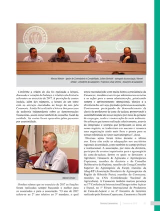 Revista Canavieiros Fevereiro de 2018 31
Conforme a ordem do dia foi realizada a leitura,
discussão e votação do balanço e relatório da diretoria
referentes ao exercício de 2017. A prestação de contas
incluiu, além dos números, a leitura de um texto
com os serviços executados ao longo do ano pela
Canaoeste. Ainda foi realizada a leitura dos pareceres
da auditoria independente sobre as demonstrações
financeiras, assim como também do conselho fiscal da
entidade. As contas foram aprovadas pelos presentes
por unanimidade.
Ortolan relatou que no exercício de 2017 as funções
foram realizadas sempre buscando o melhor para
os associados e para a associação. “O ano de 2017
refere-se ao 2º ano relativo ao 5º mandato, o qual
estou reconduzindo com muita honra a presidência da
Canaoeste, mandato esse em que adotamos novas metas
e as ações para a nossa administração, priorizando
sempre o aprimoramento operacional, técnico e a
eficiência dos serviços prestados pela nossa associação.
Continuamos participando do desenvolvimento da
classe de produtores de cana-de-açúcar, promovendo a
sustentabilidade do nosso negócio por meio da geração
de empregos, renda e conservação do meio ambiente.
Os esforços que temos realizado coletivamente, através
da integração e sinergia que perpassam as áreas do
nosso negócio, se traduziram em sucesso e renasceu
uma organização ainda mais forte e pronta para se
tornar referência no setor sucroenergético”, disse.
Diversas ações foram feitas durante o último
ano. Entre elas estão as adequações nos escritórios
regionais da entidade, como também no campo político
e institucional. A associação, por meio da diretoria,
participou de eventos importantes para o agronegócio
da cana-de-açúcar, dentre os quais se destacam: a
Agrishow; Fenasucro & Agrocana e Agronegócios
Copercana; reuniões da diretoria e do Conselho
Deliberativo da Orplana; reuniões do Cosag (Conselho
Superior do Agronegócio da Fiesp); reuniões da
Abag-RP (Associação Brasileira de Agronegócios da
Região de Ribeirão Preto); reuniões do Consecana;
reuniões na CNA (Confederação Nacional de
Agricultura). A Canaoeste também marcou presença
na 17ª Conferência Internacional Datagro sobre Açúcar
e Etanol, no 1º Fórum Internacional de Produtores
de Cana-de-Açúcar e no 6º Encontro de Gerentes
realizado pelo Sistema Copercana, Canaoeste e Sicoob
Marcos Molezin - gestor de Controladoria e Contabilidade, Juliano Bortoloti - advogado da associação, Manoel
Ortolan - presidente da Canaoeste e Francisco César Urenha - tesoureiro da Canaoeste
Manoel Ortolan
 