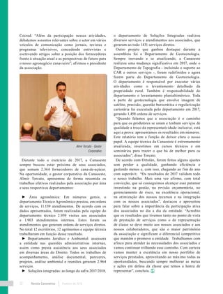 Revista Canavieiros Fevereiro de 201832
Cocred. “Além da participação nessas atividades,
debatemos assuntos relevantes sobre o setor em vários
veículos de comunicação como jornais, revistas e
programas televisivos, concedendo entrevistas e
escrevendo artigos sobre a posição dos fornecedores
frente à situação atual e as perspectivas de futuro para
o nosso agronegócio canavieiro”, afirmou o presidente
da associação.
Durante todo o exercício de 2017, a Canaoeste
sempre buscou estar próxima de seus associados,
que somam 2.364 fornecedores de cana-de-açúcar.
Na oportunidade, o gestor corporativo da Canaoeste,
Almir Torcato, apresentou de forma resumida os
trabalhos efetivos realizados pela associação por área
e seus respectivos departamentos:
► Área agronômica: Em números gerais, o
departamento Técnico Agronômico prestou, em ordens
de serviços, 11.139 atendimentos. De acordo com os
dados apresentados, foram realizadas pela equipe do
departamento técnico 2.959 visitas aos associados
e 1.903 atendimentos internos. Estes foram os
atendimentos que geraram ordens de serviços diretos.
No total 12 escritórios, 12 agrônomos e equipe técnica
trabalharam em função desse resultado.
► Departamento Jurídico e Ambiental: assessora
a entidade nas questões administrativas internas,
assim como presta assistência aos seus associados
em diversas áreas do Direito. Todos os trabalhos de
acompanhamento, análise documental, pareceres,
projetos, análise ambiental e reuniões geraram 2.964
serviços.
► Soluções integradas: ao longo da safra 2017/2018,
o departamento de Soluções Integradas realizou
diversos serviços e atendimentos aos associados, que
geraram ao todo 1431 serviços diretos.
Outro projeto que ganhou destaque durante a
assembleia foi o Departamento de Geotecnologia.
Sempre inovando e se atualizando, a Canaoeste
realizou uma mudança significativa em 2017, onde o
Departamento de Topografia - incluindo o suporte ao
CAR e outros serviços -, foram redefinidos e agora
fazem parte do Departamento de Geotecnologia.
O departamento é responsável por executar várias
atividades como o levantamento detalhado da
propriedade rural. Também é responsabilidade do
departamento o levantamento planialtimétrico. Toda
a parte de geotecnologia que envolve imagem de
satélite, precisão, questão burocrática e regularização
cartorária foi executada pelo departamento em 2017,
gerando 1.458 ordens de serviços.
“Quando falamos que a associação é o caminho
para que os produtores se unam e tenham serviços de
qualidade a troco da representatividade inclusive, está
aqui a prova: apresentamos os resultados em números.
Este relatório tem a função de deixar claro o nosso
papel. A equipe técnica da Canaoeste é extremamente
atualizada, investimos em cursos técnicos e em
seminários para trazer o que há de melhor para os
associados”, disse Torcato.
De acordo com Ortolan, foram feitos alguns ajustes
sem perder a qualidade, ganhando eficiência e
gastando menos e, com isso, chegando ao fim do ano
com superávit. “Os resultados de 2017 validam todo
o nosso trabalho. Mais uma vez afirmo, com total
convicção, que só conseguimos alcançar esse patamar
investindo na gestão, na revisão orçamentária, no
gerenciamento de risco, na excelência operacional,
na otimização dos nossos recursos e na integração
com os nossos associados”, destacou e aproveitou
para falar sobre a importância da participação ativa
dos associados no dia a dia da entidade. “Acredito
que os resultados que tivemos tanto no ponto de vista
de prestação de serviços como o de representação
de classe se deve muito aos nossos associados e aos
nossos colaboradores, que são o maior patrimônio
da associação e significam o diferencial competitivo
que mantém e promove a entidade. Trabalhamos com
afinco para atender às necessidades dos associados e
vamos continuar trilhando esse caminho. Com certeza
vamos manter a excelência em nosso portfólio de
serviços prestados, aproveitando ao máximo todas as
oportunidades, buscando sempre melhorar as metas
e ações em defesa da classe que temos a honra de
representar”, concluiu.
Almir Torcato - Gestor
Corporativo
 