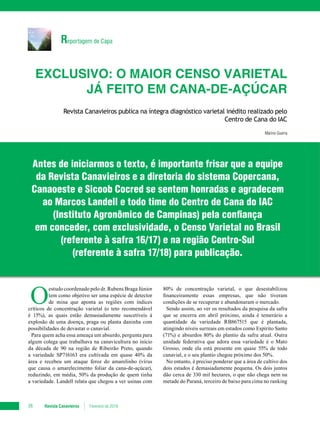 Reportagem de Capa
Revista Canavieiros Fevereiro de 201838
Exclusivo: O maior censo varietal
já feito em cana-de-açúcar
Revista Canavieiros publica na íntegra diagnóstico varietal inédito realizado pelo
Centro de Cana do IAC
Marino Guerra
O
estudo coordenado pelo dr. Rubens Braga Júnior
tem como objetivo ser uma espécie de detector
de mina que aponta as regiões com índices
críticos de concentração varietal (o teto recomendável
é 15%), as quais estão demasiadamente suscetíveis à
explosão de uma doença, praga ou planta daninha com
possibilidades de devastar o canavial.
Para quem acha essa ameaça um absurdo, pergunta para
algum colega que trabalhava na canavicultura no início
da década de 90 na região de Ribeirão Preto, quando
a variedade SP716163 era cultivada em quase 40% da
área e recebeu um ataque feroz do amarelinho (vírus
que causa o amarelecimento foliar da cana-de-açúcar),
reduzindo, em média, 50% da produção de quem tinha
a variedade. Landell relata que chegou a ver usinas com
80% de concentração varietal, o que desestabilizou
financeiramente essas empresas, que não tiveram
condições de se recuperar e abandonaram o mercado.
Sendo assim, ao ver os resultados da pesquisa da safra
que se encerra em abril próximo, ainda é temerário a
quantidade da variedade RB867515 que é plantada,
atingindo níveis surreais em estados como Espírito Santo
(71%) e absurdos 80% do plantio da safra atual. Outra
unidade federativa que adora essa variedade é o Mato
Grosso, onde ela está presente em quase 55% de todo
canavial, e o seu plantio chegou próximo dos 50%.
No entanto, é preciso ponderar que a área de cultivo dos
dois estados é demasiadamente pequena. Os dois juntos
dão cerca de 330 mil hectares, o que não chega nem na
metade do Paraná, terceiro de baixo para cima no ranking
Antes de iniciarmos o texto, é importante frisar que a equipe
da Revista Canavieiros e a diretoria do sistema Copercana,
Canaoeste e Sicoob Cocred se sentem honradas e agradecem
ao Marcos Landell e todo time do Centro de Cana do IAC
(Instituto Agronômico de Campinas) pela confiança
em conceder, com exclusividade, o Censo Varietal no Brasil
(referente à safra 16/17) e na região Centro-Sul
(referente à safra 17/18) para publicação.
 