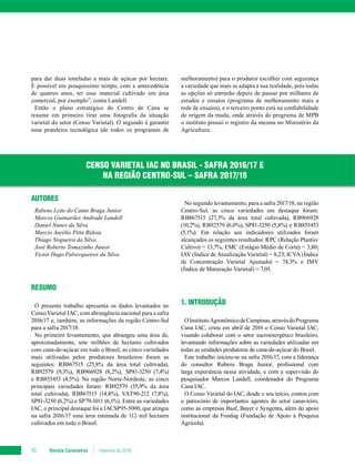 Revista Canavieiros Fevereiro de 201840
para dar duas toneladas a mais de açúcar por hectare.
É possível em pouquíssimo tempo, com a antecedência
de quatros anos, ter esse material cultivado em área
comercial, por exemplo”, conta Landell.
Então o plano estratégico do Centro de Cana se
resume em primeiro tirar uma fotografia da situação
varietal do setor (Censo Varietal). O segundo é garantir
uma prateleira tecnológica (de todos os programas de
AUTORES
Rubens Leite do Canto Braga Junior
Marcos Guimarães Andrade Landell
Daniel Nunes da Silva
Marcio Aurélio Pitta Bidoia
Thiago Nogueira da Silva
José Roberto Tomazinho Júnior
Victor Hugo Palverqueires da Silva
RESUMO
O presente trabalho apresenta os dados levantados no
Censo Varietal IAC, com abrangência nacional para a safra
2016/17 e, também, as informações da região Centro-Sul
para a safra 2017/18.
No primeiro levantamento, que abrangeu uma área de,
aproximadamente, sete milhões de hectares cultivados
com cana-de-açúcar em todo o Brasil, as cinco variedades
mais utilizadas pelos produtores brasileiros foram as
seguintes: RB867515 (25,8% da área total cultivada),
RB92579 (9,3%), RB966928 (8,2%), SP81-3250 (7,4%)
e RB855453 (4,5%). Na região Norte-Nordeste, as cinco
principais variedades foram: RB92579 (35,9% da área
total cultivada), RB867515 (14,8%), VAT90-212 (7,8%),
SP81-3250 (6,2%) e SP79-1011 (6,1%). Entre as variedades
IAC, o principal destaque foi a IACSP95-5000, que atingiu
na safra 2016/17 uma área estimada de 112 mil hectares
cultivados em todo o Brasil.
CENSO VARIETAL IAC NO BRASIL - SAFRA 2016/17 E
NA REGIÃO CENTRO-SUL – SAFRA 2017/18
melhoramento) para o produtor escolher com segurança
a variedade que mais se adapta a sua realidade, pois todas
as opções só entrarão depois de passar por milhares de
estudos e ensaios (programa de melhoramento mais a
rede de ensaios), e o terceiro ponto está na confiabilidade
de origem da muda, onde através do programa de MPB
o instituto possui o registro da mesma no Ministério da
Agricultura.
No segundo levantamento, para a safra 2017/18, na região
Centro-Sul, as cinco variedades em destaque foram:
RB867515 (27,3% da área total cultivada), RB966928
(10,2%), RB92579 (6,0%), SP81-3250 (5,8%) e RB855453
(5,1%). Em relação aos indicadores utilizados foram
alcançados os seguintes resultados: RPC (Relação Plantio/
Cultivo) = 13,7%; EMC (Estágio Médio de Corte) = 3,80;
IAV (Índice de Atualização Varietal) = 8,23; ICVA (Índice
de Concentração Varietal Ajustado) = 74,3% e IMV
(Índice de Maturação Varietal) = 7,05.
1. INTRODUÇÃO
OInstitutoAgronômicodeCampinas,atravésdoPrograma
Cana IAC, criou em abril de 2016 o Censo Varietal IAC,
visando colaborar com o setor sucroenergético brasileiro,
levantando informações sobre as variedades utilizadas em
todas as unidades produtoras de cana-de-açúcar do Brasil.
Este trabalho iniciou-se na safra 2016/17, com a liderança
do consultor Rubens Braga Junior, profissional com
larga experiência nessa atividade, e com a supervisão do
pesquisador Marcos Landell, coordenador do Programa
Cana IAC.
O Censo Varietal do IAC, desde o seu início, contou com
o patrocínio de importantes agentes do setor canavieiro,
como as empresas Basf, Bayer e Syngenta, além do apoio
institucional da Fundag (Fundação de Apoio à Pesquisa
Agrícola).
 