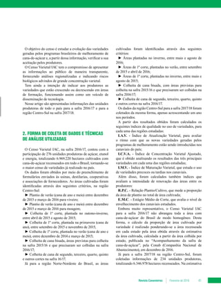 Revista Canavieiros Fevereiro de 2018 41
O objetivo do censo é estudar a evolução das variedades
geradas pelos programas brasileiros de melhoramento de
cana-de-açúcar e, a partir dessa informação, verificar a sua
aceitação pelos produtores.
O Censo Varietal IAC tem o compromisso de apresentar
as informações ao público de maneira transparente,
fornecendo análises regionalizadas e indicando riscos
biológicos advindos de grande concentração varietal.
Tem ainda a intenção de indicar aos produtores as
variedades que estão crescendo ou decrescendo em áreas
de formação, funcionando assim como um veículo de
disseminação de tecnologia.
Nesse artigo são apresentadas informações das unidades
produtoras de todo o país para a safra 2016/17 e para a
região Centro-Sul na safra 2017/18.
2. FORMA DE COLETA DE DADOS E TÉCNICAS
DE ANÁLISE UTILIZADAS
O Censo Varietal IAC, na safra 2016/17, contou com a
participação de 276 unidades produtoras de açúcar, etanol
e energia, totalizando 6.969.220 hectares cultivados com
cana-de-açúcar recenseados em todo o Brasil, tornando-se
o maior censo de variedades já realizado no país.
Os dados foram obtidos por meio do preenchimento de
formulários enviados às usinas, destilarias, cooperativas
e associações de fornecedores. As áreas cultivadas foram
identificadas através dos seguintes critérios, na região
Centro-Sul:
► Plantio de verão (cana de ano e meio) entre dezembro
de 2015 e março de 2016 para viveiro;
► Plantio de verão (cana de ano e meio) entre dezembro
de 2015 e março de 2016 para moagem;
► Colheita de 1º corte, plantada no outono-inverno,
entre abril de 2015 e agosto de 2015;
► Colheita de 1º corte, plantada na primavera (cana de
ano), entre setembro de 2015 e novembro de 2015;
► Colheita de 1º corte, plantada no verão (cana de ano e
meio), entre dezembro de 2014 e março de 2015;
► Colheita de cana bisada, áreas previstas para colheita
na safra 2015/16 e que precisaram ser colhidas na safra
2016/17;
► Colheita de cana de segundo, terceiro, quarto, quinto
e outros cortes na safra 16/17.
Já para a região Norte-Nordeste do Brasil, as áreas
cultivadas foram identificadas através dos seguintes
critérios:
► Áreas plantadas no inverno, entre maio e agosto de
2016;
► Áreas de 1º corte, plantadas no verão, entre setembro
de 2015 e abril de 2016;
► Áreas de 1º corte, plantadas no inverno, entre maio e
agosto de 2015;
► Colheita de cana bisada, com áreas previstas para
colheita na safra 2015/16 e que precisaram ser colhidas na
safra 2016/17;
► Colheita de cana de segundo, terceiro, quarto, quinto
e outros cortes na safra 2016/17.
Os dados da região Centro-Sul para a safra 2017/18 foram
coletados da mesma forma, apenas acrescentando um ano
nos períodos.
A partir dos resultados obtidos foram calculados os
seguintes índices de qualidade no uso de variedades, para
cada uma das regiões estudadas:
I.A.V. - Índice de Atualização Varietal, para avaliar
o ritmo com que as novas variedades geradas pelos
programas de melhoramento estão sendo introduzidas nos
canaviais do país;
I.C.V.A. - Índice de Concentração Varietal Ajustado,
que é obtido analisando os resultados das três principais
variedades em cada uma das regiões estudadas;
I.M.V. - Índice de Maturação Varietal, que estuda o uso
de variedades precoces ou tardias nos canaviais.
Além disso, foram calculados também índices que
avaliam a intensidade de renovação das áreas entre os
produtores:
R.P.C. - Relação Plantio/Cultivo, que mede a proporção
da área de plantio no total de área cultivada;
E.M.C. - Estágio Médio de Corte, que avalia o nível de
envelhecimento dos canaviais estudados.
Embora muito representativo, o Censo Varietal IAC
para a safra 2016/17 não abrangeu toda a área com
cana-de-açúcar do Brasil de modo homogêneo. Desta
forma, o cálculo da proporção de área cultivada por
variedade é realizado ponderando-se a área recenseada
em cada estado pela área obtida através da estimativa
da área cultivada, calculada a partir da área colhida por
estado, publicada no “Acompanhamento da safra de
cana-de-açúcar”, pela Conab (Companhia Nacional de
Abastecimento), em dezembro de 2016.
Já para a safra 2017/18 na região Centro-Sul, foram
coletadas informações de 234 unidades produtoras,
totalizando 6.346.978 hectares recenseados. Na estimativa
 