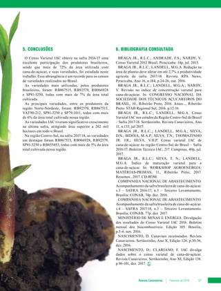 Revista Canavieiros Fevereiro de 2018 57
5. CONCLUSÕES
O Censo Varietal IAC obteve na safra 2016/17 uma
excelente participação dos produtores brasileiros,
sendo que mais de 72% da área utilizada com
cana-de-açúcar, e suas variedades, foi estudada neste
trabalho. Essa abrangência é um recorde para os censos
de variedades realizados no Brasil.
As variedades mais utilizadas, pelos produtores
brasileiros, foram: RB867515, RB92579, RB966928
e SP81-3250, todas com mais de 7% da área total
cultivada.
As principais variedades, entre os produtores da
região Norte-Nordeste, foram: RB92579, RB867515,
VAT90-212, SP81-3250 e SP79-1011, todas com mais
de 6% da área total cultivada nessa região.
As variedades IAC tiveram significativo crescimento
na última safra, atingindo área superior a 262 mil
hectares em todo o Brasil.
Na região Centro-Sul, na safra 2017/18, as variedades
em destaque foram RB867515, RB966928, RB92579,
SP81-3250 e RB855453, todas com mais de 5% da área
total cultivada nessa região.
6. BIBLIOGRAFIA CONSULTADA
BRAGA JR., R.L.C.; ANDRADE, F.S.; NARDY, V.
Censo Varietal 2012 Brasil. Piracicaba: 14p, jul. 2013.
BRAGA JR., R.L.C.; LANDELL, M.G.A. Redução na
área de plantio deve afetar em até 2,7% a produtividade
agrícola da safra 2017/18. Revista RPA News,
Piracicaba, Ano 16, n.184, p.24-26, out. 2016.
BRAGA JR., R.L.C.; LANDELL, M.G.A.; NARDY,
V. Revisão no índice de concentração varietal para
cana-de-açúcar. In: CONGRESSO NACIONAL DA
SOCIEDADE DOS TÉCNICOS AÇUCAREIROS DO
BRASIL, 10., Ribeirão Preto, 2016. Anais..., Ribeirão
Preto: STAB Regional Sul, 2016. p.12-16.
BRAGA JR., R.L.C.; LANDELL, M.G.A. Censo
Varietal IAC nos estados da Região Centro-Sul do Brasil
– Safra 2017/18. Sertãozinho. Revista Canavieiros, Ano
11, n.133, jul 2017.
BRAGA JR., R.L.C..; LANDELL, M.G.A.; SILVA,
D.N.; BIDÓIA, M.A.P.; SILVA, T.N.; THOMAZINHO
JR. J.R.; SILVA, V.H.P. Censo varietal IAC de
cana-de-açúcar na região Centro-Sul do Brasil – Safra
2016/17. Boletim Técnico IAC, 217. Campinas, 40p, jul.
2017.
BRAGA JR., R.L.C.; SILVA, T. N.; LANDELL,
M.G.A. Índice de maturação varietal para a
cana-de-açúcar. In: WORKSHOP AGROENERGIA:
MATÉRIAS-PRIMAS, 11., Ribeirão Preto, 2017.
Resumos...2017. CD-ROM.
COMPANHIA NACIONAL DE ABASTECIMENTO.
Acompanhamento da safra brasileira de cana-de-açúcar.
v.3 – SAFRA 2016/17, n.3 – Terceiro Levantamento.
Brasília: CONAB, 74p. dez. 2016.
COMPANHIA NACIONAL DE ABASTECIMENTO.
Acompanhamento da safra brasileira de cana-de-açúcar.
v.4 – SAFRA 2017/18, n.3 – Terceiro Levantamento.
Brasília: CONAB, 77p. dez. 2017.
MINISTÉRIO DE MINAS E ENERGIA. Divulgação
dos resultados do Censo Varietal IAC 2016. Boletim
mensal dos biocombustíveis. Edição 105. Brasília,
p.5-6. nov. 2016.
NASCIMENTO, D. Canaviais recenseados. Revista
Canavieiros. Sertãozinho, Ano X, Edição 126. p.30-36,
dez. 2016.
NASCIMENTO, D.; CLARIANO, F. IAC divulga
dados sobre o censo varietal de cana-de-açúcar.
Revista Canavieiros. Sertãozinho, Ano XI, Edição 138.
p.96-101, dez. 2017.
 