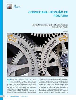 Revista Canavieiros Fevereiro de 201858
Especial
Consecana: revisão de
postura
Acompanhar a marcha evolutiva é fundamental para a
permanência no negócio
Marino Guerra
T
odos os envolvidos com a cadeia
sucroenergética sabem da imensa
transformação que ela sofreu desde o começo
do século. Olhar para a produção de cana, açúcar e
álcool no final da década de 90, cerca de 20 anos
atrás, nos dá a percepção de um setor totalmente
encapsulado em relação ao que é hoje.
Naquela época haviam verdadeiros exércitos de
“boias frias” nos canaviais colhendo a cana queimada.
A cena causava a ira da população urbana em relação
à poluição, sem contar a informalidade trabalhista
que também refletia nos índices de desenvolvimento
humano das regiões. O assunto gerava pautas
saborosas para a imprensa deixar a opinião pública
da atividade em patamares iguais aos índices de
aprovação de presidentes e presidenciáveis.
Olhar para os produtos entregues pela indústria
também mostra o tanto que essa viagem está
 