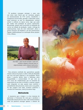 Revista Canavieiros Fevereiro de 201860
“O produtor consegue entregar a cana com
um custo mais baixo por ter estrutura própria
ou monitoramento de CTT (corte, transbordo e
transporte) terceirizado, gerindo e reduzindo custos
neste processo ou por ter planejamento varietal
aliado à colheita na época certa, algo que pode
lhe render uma produção de açúcar espetacular.
Resumindo, quanto mais envolvido ou integrado ele
estiver na relação de produção, venda e entrega da
matéria-prima, mais ele será valorizado”, disse o
gestor executivo da Orplana e um dos profissionais
ligados umbilicalmente na realização desse projeto,
Celso Albano.
Uma primeira confusão dos agricultores quando
tomam ciência do projeto é sobre a falta de liberdade
que esse terá para negociar a sua produção. Nesse
ponto é preciso deixar claro a diferença entre
integralidade e exclusividade. O que está no
novo texto diz simplesmente que no momento de
negociação de sua cana, ao fechar o contrato, quanto
mais integrado, ou seja, quanto mais controle e
entendimento dos processos, maior será o seu ganho.
Se não cumprir com nada, receberá conforme a
circular do Consecana, como já acontece hoje.
Multicolorido
A masmorra que o tempo e a crise trataram de
aprisionar o Consecana fez com que o produtor e
fornecedor desenvolvesse uma visão monocromática
onde era possível enxergar apenas o número do
Celso Albano – gestor executivo da Orplana: “quanto mais
envolvido ou integrado o fornecedor estiver na
relação de produção, venda e entrega da matéria-prima,
mais ele será valorizado”
 