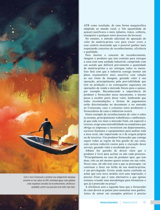 Revista Canavieiros Fevereiro de 2018 61
ATR como resultado, de uma forma maquiavélica
adaptada ao mundo rural, o fim (quantidade de
açúcar) justificava o meio (plantio, tratos, colheita,
transporte e qualquer outro processo da lavoura).
No entanto, o método adicional de apuração do
valor da matéria-prima veio para trazer cores a
esse cenário mostrando que é possível ganhar mais
respeitando conceitos de reconhecimento, eficiência
e qualidade.
Para ilustrar o conceito de reconhecimento,
imagine o produtor que tem contrato para entregar
a cana com uma unidade industrial, cumprindo com
um acordo que definirá previamente a quantidade
de matéria-prima a ser entregue todos os meses.
Isso fará com que a indústria consiga montar um
plano orçamentário mais assertivo com relação
ao seu ritmo de moagem, gerando valor à sua
operação, principalmente pela previsibilidade que
terá na produção e na consequente segurança em
operações de venda a mercado futuro para o açúcar,
por exemplo. Reconhecendo a importância do
produtor e fornecedor nesse mecanismo, o mesmo
passa a receber parte desse valor, lembrando que
todas recomendações e formas de pagamentos
serão discriminadas no documento a ser anexado
ao Consecana, caso o consenso entre produtores e
fornecedores de cana e indústrias ocorra.
Outro exemplo de reconhecimento de valor é sobre
as normas, principalmente trabalhistas e ambientais,
já que cada vez mais o mercado final, em especial o
externo, exige uma rastreabilidade ou compliance que
obriga as empresas a investirem em departamentos,
recursos humanos e equipamentos para auditar toda
a área rural, não importando se é de origem própria
ou de terceiros. Um produtor fornecedor que consiga
seguir todas as regras da boa gestão de sua cana,
com certeza reduzirá custos para a execução desse
serviço, gerando valor e recebendo por isso.
Albano faz questão de deixar claro que o
produtor é livre para aceitar ou não cada processo.
“Principalmente no caso do produtor spot, que tem
duas, três ou até mesmo quatro usinas em sua volta.
Nesse caso, ele não tem com o que se preocupar, vai
continuar a fazer um leilão de sua matéria-prima,
é um privilegiado. Existe ainda muita confusão ao
achar que esse novo modelo será uma imposição, é
preciso frisar que é uma alternativa e que apenas
estamos criando uma metodologia para formalizar o
que já é praticado na praça”.
A eficiência será a segunda base que o fornecedor
de cana deverá se pautar para aumentar seus ganhos.
Antes de entrar em exemplos práticos é preciso
Com o novo Consecana o produtor que antigamente navegava
somente no mar calmo do ATR, enfrentará águas mais agitadas
onde respeitará conceitos de reconhecimento, eficiência e
qualidade, porém sua pescaria será muito mais farta.
 