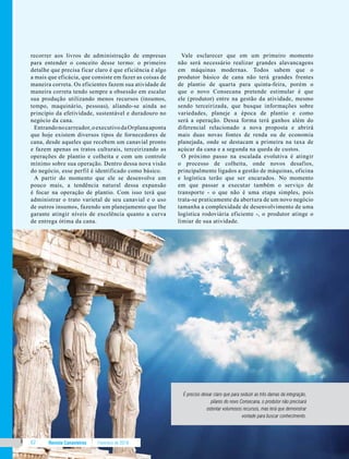 Revista Canavieiros Fevereiro de 201862
recorrer aos livros de administração de empresas
para entender o conceito desse termo: o primeiro
detalhe que precisa ficar claro é que eficiência é algo
a mais que eficácia, que consiste em fazer as coisas de
maneira correta. Os eficientes fazem sua atividade de
maneira correta tendo sempre a obsessão em escalar
sua produção utilizando menos recursos (insumos,
tempo, maquinário, pessoas), aliando-se ainda ao
princípio da efetividade, sustentável e duradouro no
negócio da cana.
Entrandonocarreador,oexecutivodaOrplanaaponta
que hoje existem diversos tipos de fornecedores de
cana, desde aqueles que recebem um canavial pronto
e fazem apenas os tratos culturais, terceirizando as
operações de plantio e colheita e com um controle
mínimo sobre sua operação. Dentro dessa nova visão
do negócio, esse perfil é identificado como básico.
A partir do momento que ele se desenvolve um
pouco mais, a tendência natural dessa expansão
é focar na operação de plantio. Com isso terá que
administrar o trato varietal de seu canavial e o uso
de outros insumos, fazendo um planejamento que lhe
garante atingir níveis de excelência quanto a curva
de entrega ótima da cana.
Vale esclarecer que em um primeiro momento
não será necessário realizar grandes alavancagens
em máquinas modernas. Todos sabem que o
produtor básico de cana não terá grandes frentes
de plantio de quarta para quinta-feira, porém o
que o novo Consecana pretende estimular é que
ele (produtor) entre na gestão da atividade, mesmo
sendo terceirizada, que busque informações sobre
variedades, planeje a época de plantio e como
será a operação. Dessa forma terá ganhos além do
diferencial relacionado a nova proposta e abrirá
mais duas novas fontes de renda ou de economia
planejada, onde se destacam a primeira na taxa de
açúcar da cana e a segunda na queda de custos.
O próximo passo na escalada evolutiva é atingir
o processo de colheita, onde novos desafios,
principalmente ligados a gestão de máquinas, oficina
e logística terão que ser encarados. No momento
em que passar a executar também o serviço de
transporte - o que não é uma etapa simples, pois
trata-se praticamente da abertura de um novo negócio
tamanha a complexidade de desenvolvimento de uma
logística rodoviária eficiente -, o produtor atinge o
limiar de sua atividade.
É preciso deixar claro que para seduzir as três damas da integração,
pilares do novo Consecana, o produtor não precisará
ostentar volumosos recursos, mas terá que demonstrar
vontade para buscar conhecimento.
 