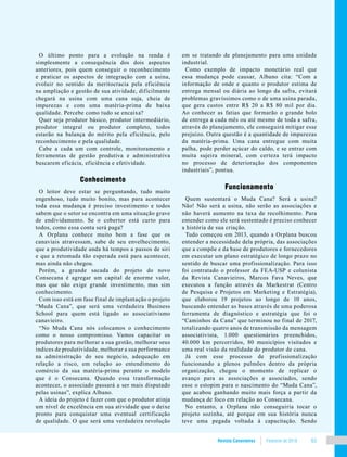 Revista Canavieiros Fevereiro de 2018 63
O último ponto para a evolução na renda é
simplesmente a consequência dos dois aspectos
anteriores, pois quem conseguir o reconhecimento
e praticar os aspectos de integração com a usina,
evoluir no sentido da meritocracia pela eficiência
na ampliação e gestão de sua atividade, dificilmente
chegará na usina com uma cana suja, cheia de
impurezas e com uma matéria-prima de baixa
qualidade. Percebe como tudo se encaixa?
Quer seja produtor básico, produtor intermediário,
produtor integral ou produtor completo, todos
estarão na balança do mérito pela eficiência, pelo
reconhecimento e pela qualidade.
Cabe a cada um com controle, monitoramento e
ferramentas de gestão produtiva e administrativa
buscarem eficácia, eficiência e efetividade.
Conhecimento
O leitor deve estar se perguntando, tudo muito
engenhoso, tudo muito bonito, mas para acontecer
toda essa mudança é preciso investimento e todos
sabem que o setor se encontra em uma situação grave
de endividamento. Se o cobertor está curto para
todos, como essa conta será paga?
A Orplana conhece muito bem a fase que os
canaviais atravessam, sabe de seu envelhecimento,
que a produtividade anda há tempos a passos de siri
e que a retomada tão esperada está para acontecer,
mas ainda não chegou.
Porém, a grande sacada do projeto do novo
Consecana é agregar um capital de enorme valor,
mas que não exige grande investimento, mas sim
conhecimento.
Com isso está em fase final de implantação o projeto
“Muda Cana”, que será uma verdadeira Business
School para quem está ligado ao associativismo
canavieiro.
“No Muda Cana nós colocamos o conhecimento
como o nosso compromisso. Vamos capacitar os
produtores para melhorar a sua gestão, melhorar seus
índices de produtividade, melhorar a sua performance
na administração do seu negócio, adequação em
relação a risco, em relação ao entendimento do
comércio da sua matéria-prima perante o modelo
que é o Consecana. Quando essa transformação
acontecer, o associado passará a ser mais disputado
pelas usinas”, explica Albano.
A ideia do projeto é fazer com que o produtor atinja
um nível de excelência em sua atividade que o deixe
pronto para conquistar uma eventual certificação
de qualidade. O que será uma verdadeira revolução
em se tratando de planejamento para uma unidade
industrial.
Como exemplo de impacto monetário real que
essa mudança pode causar, Albano cita: “Com a
informação de onde e quanto o produtor estima de
entrega mensal ou diária ao longo da safra, evitará
problemas gravíssimos como o de uma usina parada,
que gera custos entre R$ 20 a R$ 80 mil por dia.
Ao conhecer as fatias que formarão o grande bolo
de entrega a cada mês ou até mesmo de toda a safra,
através do planejamento, ele conseguirá mitigar esse
prejuízo. Outra questão é a quantidade de impurezas
da matéria-prima. Uma cana entregue com muita
palha, pode perder açúcar do caldo, e se entrar com
muita sujeira mineral, com certeza terá impacto
no processo de deterioração dos componentes
industriais”, pontua.
Funcionamento
Quem sustentará o Muda Cana? Será a usina?
Não! Não será a usina, não serão as associações e
não haverá aumento na taxa de recolhimento. Para
entender como ele será sustentado é preciso conhecer
a história de sua criação.
Tudo começou em 2013, quando a Orplana buscou
entender a necessidade dela própria, das associações
que a compõe e da base de produtores e fornecedores
em executar um plano estratégico de longo prazo no
sentido de buscar uma profissionalização. Para isso
foi contratado o professor da FEA-USP e colunista
da Revista Canavieiros, Marcos Fava Neves, que
executou a função através da Markestrat (Centro
de Pesquisa e Projetos em Marketing e Estratégia),
que elaborou 19 projetos ao longo de 10 anos,
buscando entender as bases através de uma poderosa
ferramenta de diagnóstico e estratégia que foi o
“Caminhos da Cana” que terminou no final de 2017,
totalizando quatro anos de transmissão da mensagem
associativista, 1.000 questionários preenchidos,
40.000 km percorridos, 80 municípios visitados e
uma real visão da realidade do produtor de cana.
Já com esse processo de profissionalização
funcionando a plenos pulmões dentro da própria
organização, chegou o momento de replicar o
avanço para as associações e associados, sendo
esse o estopim para o nascimento do “Muda Cana”,
que acabou ganhando muito mais força a partir da
mudança de foco em relação ao Consecana.
No entanto, a Orplana não conseguiria tocar o
projeto sozinha, até porque em sua história nunca
teve uma pegada voltada à capacitação. Sendo
 