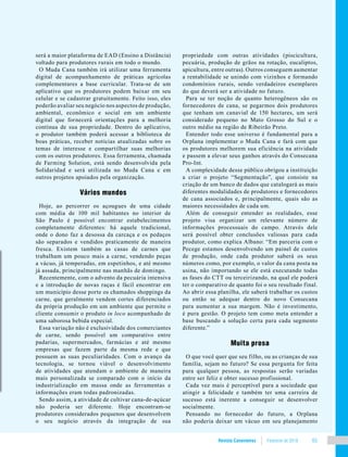 Revista Canavieiros Fevereiro de 2018 65
será a maior plataforma de EAD (Ensino a Distância)
voltado para produtores rurais em todo o mundo.
O Muda Cana também irá utilizar uma ferramenta
digital de acompanhamento de práticas agrícolas
complementares a base curricular. Trata-se de um
aplicativo que os produtores podem baixar em seu
celular e se cadastrar gratuitamente. Feito isso, eles
poderão avaliar seu negócio nos aspectos de produção,
ambiental, econômico e social em um ambiente
digital que fornecerá orientações para a melhoria
contínua de sua propriedade. Dentro do aplicativo,
o produtor também poderá acessar a biblioteca de
boas práticas, receber notícias atualizadas sobre os
temas de interesse e compartilhar suas melhorias
com os outros produtores. Essa ferramenta, chamada
de Farming Solution, está sendo desenvolvida pela
Solidaridad e será utilizada no Muda Cana e em
outros projetos apoiados pela organização.
Vários mundos
Hoje, ao percorrer os açougues de uma cidade
com média de 100 mil habitantes no interior de
São Paulo é possível encontrar estabelecimentos
completamente diferentes: há aquele tradicional,
onde o dono faz a desossa da carcaça e os pedaços
são separados e vendidos praticamente de maneira
fresca. Existem também as casas de carnes que
trabalham um pouco mais a carne, vendendo peças
a vácuo, já temperadas, em espetinhos, e até mesmo
já assada, principalmente nas manhãs de domingo.
Recentemente, com o advento da pecuária intensiva
e a introdução de novas raças é fácil encontrar em
um município desse porte os chamados shoppings da
carne, que geralmente vendem cortes diferenciados
da própria produção em um ambiente que permite o
cliente consumir o produto in loco acompanhado de
uma saborosa bebida especial.
Essa variação não é exclusividade dos comerciantes
de carne, sendo possível um comparativo entre
padarias, supermercados, farmácias e até mesmo
empresas que fazem parte da mesma rede e que
possuem as suas peculiaridades. Com o avanço da
tecnologia, se tornou viável o desenvolvimento
de atividades que atendam o ambiente de maneira
mais personalizada se comparado com o início da
industrialização em massa onde as ferramentas e
informações eram todas padronizadas.
Sendo assim, a atividade de cultivar cana-de-açúcar
não poderia ser diferente. Hoje encontram-se
produtores considerados pequenos que desenvolvem
o seu negócio através da integração de sua
propriedade com outras atividades (piscicultura,
pecuária, produção de grãos na rotação, eucaliptos,
apicultura, entre outras). Outros conseguem aumentar
a rentabilidade se unindo com vizinhos e formando
condomínios rurais, sendo verdadeiros exemplares
do que deverá ser a atividade no futuro.
Para se ter noção de quanto heterogêneos são os
fornecedores de cana, se pegarmos dois produtores
que tenham um canavial de 150 hectares, um será
considerado pequeno no Mato Grosso do Sul e o
outro médio na região de Ribeirão Preto.
Entender todo esse universo é fundamental para a
Orplana implementar o Muda Cana e fará com que
os produtores melhorem sua eficiência na atividade
e passem a elevar seus ganhos através do Consecana
Pro-Int.
A complexidade desse público obrigou a instituição
a criar o projeto “Segmentação”, que consiste na
criação de um banco de dados que catalogará as mais
diferentes modalidades de produtores e fornecedores
de cana associados e, principalmente, quais são as
maiores necessidades de cada um.
Além de conseguir entender as realidades, esse
projeto visa organizar um relevante número de
informações processuais do campo. Através dele
será possível obter conclusões valiosas para cada
produtor, como explica Albano: “Em parceria com o
Pecege estamos desenvolvendo um painel de custos
de produção, onde cada produtor saberá os seus
números como, por exemplo, o valor da cana posta na
usina, não importando se ele está executando todas
as fases do CTT ou terceirizando, na qual ele poderá
ter o comparativo de quanto foi o seu resultado final.
Ao abrir essa planilha, ele saberá trabalhar os custos
ou então se adequar dentro do novo Consecana
para aumentar a sua margem. Não é investimento,
é pura gestão. O projeto tem como meta entender a
base buscando a solução certa para cada segmento
diferente.”
Muita prosa
O que você quer que seu filho, ou as crianças de sua
família, sejam no futuro? Se essa pergunta for feita
para qualquer pessoa, as respostas serão variadas
entre ser feliz e obter sucesso profissional.
Cada vez mais é perceptível para a sociedade que
atingir a felicidade e também ter uma carreira de
sucesso está inerente a conseguir se desenvolver
socialmente.
Pensando no fornecedor do futuro, a Orplana
não poderia deixar um vácuo em seu planejamento
 