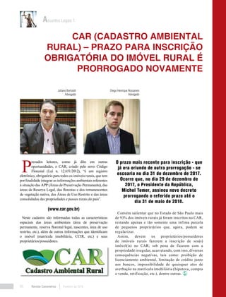 Revista Canavieiros Fevereiro de 201868
P
rezados leitores, como já dito em outras
oportunidades, o CAR, criado pelo novo Código
Florestal (Lei n. 12.651/2012), “é um registro
eletrônico, obrigatório para todos os imóveis rurais, que tem
por finalidade integrar as informações ambientais referentes
à situação das APP (Áreas de Preservação Permanente), das
áreas de Reserva Legal, das florestas e dos remanescentes
de vegetação nativa, das Áreas de Uso Restrito e das áreas
consolidadas das propriedades e posses rurais do país”.
(www.car.gov.br)
Neste cadastro são informadas todas as características
espaciais das áreas ambientais (área de preservação
permanente, reserva florestal legal, nascentes, área de uso
restrito, etc.), além de outras informações que identificam
o imóvel (matrícula imobiliária, CCIR, etc.) e seus
proprietários/possuidores.
O prazo mais recente para inscrição - que
já era oriundo de outra prorrogação - se
escoaria no dia 31 de dezembro de 2017.
Ocorre que, no dia 29 de dezembro de
2017, o Presidente da República,
Michel Temer, assinou novo decreto
prorrogando o referido prazo até o
dia 31 de maio de 2018.
Convém salientar que no Estado de São Paulo mais
de 93% dos imóveis rurais já foram inscritos no CAR,
restando apenas e tão somente uma ínfima parcela
de pequenos proprietários que, agora, podem se
regularizar.
Assim, devem os proprietários/possuidores
de imóveis rurais fazerem a inscrição de seu(s)
imóvel(is) no CAR, sob pena de ficarem com a
propriedade irregular, acarretando, com isso, diversas
consequências negativas, tais como: proibição de
licenciamento ambiental, limitação de crédito junto
aos bancos, impossibilidade de quaisquer atos de
averbação na matrícula imobiliária (hipoteca, compra
e venda, retificação, etc.), dentre outras.
CAR (CADASTRO AMBIENTAL
RURAL) – PRAZO PARA INSCRIÇÃO
OBRIGATÓRIA DO IMÓVEL RURAL É
PRORROGADO NOVAMENTE
Assuntos Legais 1
Juliano Bortoloti
Advogado
Diego Henrique Rossaneis
Advogado
 