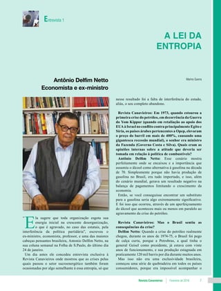 Revista Canavieiros Fevereiro de 2018 7
E
la sugere que toda organização esgota sua
energia inicial na crescente desorganização,
o que é agravado, no caso das estatais, pela
interferência da política partidária”, escreveu o
ex-ministro, economista, professor, e uma das maiores
cabeças pensantes brasileira, Antonio Delfim Netto, na
sua coluna semanal na Folha de S.Paulo, do último dia
24 de janeiro.
Um dia antes ele concedeu entrevista exclusiva à
Revista Canavieiros onde mostrou que as crises pelas
quais passou o setor sucroenergético também foram
ocasionadas por algo semelhante à essa entropia, só que
A lei da
entropia
Marino Guerra
Antônio Delfim Netto
Economista e ex-ministro
Entrevista 1
“
nesse resultado foi a falta de interferência do estado,
aliás, o seu completo abandono.
Revista Canavieiros: Em 1973, quando estourou a
primeira crise do petróleo, em decorrência da Guerra
do Yom Kippur (quando em retaliação ao apoio dos
EUA à Israel no conflito contra principalmente Egito e
Síria, os países árabes pertencentes a Opep, elevaram
o preço do barril em mais de 400%, causando uma
gigantesca recessão mundial), o senhor era ministro
da Fazenda (Governo Costa e Silva). Quais eram as
opiniões internas sobre a atitude que deveria ser
tomada em relação à política de combustíveis?
Antônio Delfim Netto: Esse cenário mostra
perfeitamente onde se encaixou e a importância que
assumiu o álcool como alternativa à gasolina na década
de 70. Simplesmente porque não havia produção de
gasolina no Brasil, era tudo importado, e isso, além
do cenário mundial, gerava um resultado negativo na
balança de pagamentos limitando o crescimento da
economia.
Então, se você conseguisse encontrar um substituto
para a gasolina seria algo extremamente significativo.
E foi isso que ocorreu, através de um aperfeiçoamento
do álcool que aconteceu mais ou menos em paralelo ao
agravamento da crise do petróleo.
Revista Canavieiros: Mas o Brasil sentiu as
consequências da crise?
Delfim Netto: Quando a crise do petróleo realmente
chegou, durante os anos de 1974-75, o Brasil foi pego
de calça curta, porque a Petrobras, a qual tinha o
general Geisel como presidente, já estava com vinte
anos de funcionamento, e sua produção estagnada em
praticamente 120 mil barris por dia durante muitos anos.
Mas isso não era uma exclusividade brasileira,
começou uma série de quebradeira em todos os países
consumidores, porque era impossível acompanhar o
 