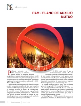 Revista Canavieiros Fevereiro de 201870
PAM - PLANO DE AUXÍLIO
MÚTUO
Assuntos Legais 2
P
roblema recorrente no
setor canavieiro, os incêndios
trazem severos e inúmeros prejuízos
aos produtores rurais e, na tentativa de minimizá-los, foi
criado um manual de boas práticas agrícolas para se evitar
incêndio e multas em canaviais. Dentre essas, que já foram
explanadas em matérias anteriores, está inserido o PAM -
Plano de Auxílio Mútuo.
Entende-seporPAModocumentoconcebidoemconjunto
por dois ou mais empreendedores do setor sucroenergético,
contendo medidas/aquiações que serão tomadas em casos
de eventuais incêndios na lavoura de cana-de-açúcar,
devendo dele constar, obrigatoriamente, as propriedades
integrantes devidamente georreferenciadas, a identificação
dos veículos que serão utilizados no combate ao fogo,
identificação de seus condutores, programação de colheita
e telefones para comunicação de incêndios.
O PAM nada mais é que a
instrumentalização através de um
documentoformaldasatitudesque,rotineiramente,
já são tomadas pelos produtores rurais quando veem
suas lavouras de cana-de-açúcar atingidas por incêndios
quando, por exemplo, entram em contato com as unidades
industriais processadoras da cana, vizinhos e corpo de
bombeiros para realizar o combate ao fogo, etc.
A situação hipotética abaixo ilustra um dos vários
possíveis exemplos de PAM formalizado. Vejamos:
► Três propriedades vizinhas (A, B e C), sendo que
todas possuem caminhão pipa ou bombeiro e funcionários
capacitados para combate ao fogo. Um dos imóveis possui
caseiro que lá reside e/ou funcionários que fazem o
monitoramento diário das lavouras;
► Nessa hipótese, o PAM seria elaborado contendo as
propriedades integrantes (A, B e C), com suas respectivas
 