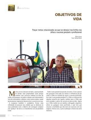 Revista Canavieiros Fevereiro de 201872
M
uitos jovens deixam de lado a oportunidade
de herdar uma propriedade rural porque
sonham com carreiras urbanas na área da
saúde, de humanas, ou então o talento está relacionado à
área da informática, robótica, entre outras tantas, sendo
praticamente impossível desenvolver a carreira na roça.
A recíproca também é verdadeira. Existe uma
infinidade de pessoas nas cidades que se dedicam às
suas profissões com o objetivo de conseguir comprar
um “pedaço” de terra e se transformar em um produtor
rural.
Tudo é uma questão de paixão, de amor. Com o passar
das gerações está cada vez menor a influência do pai
sobre o filho no sentido de seguir a mesma profissão.
Se o pai é um grande produtor e o filho se interessa de
alguma maneira por aquilo, melhor para o filho que
terá exemplo e parte da carreira já percorrida. Agora
se o filho sonha em ser médico, advogado, arquiteto,
atleta ou qualquer outra profissão, o pai terá que
encarar a realidade que não terá um sucessor em seu
negócio. Nesse caso, o jeito é planejar o futuro de outra
maneira.
Objetivos de
vida
Antes da Porteira
Traçar metas relacionadas ao que se deseja traz brilho nos
olhos e sucesso pessoal e profissional
Marino Guerra
Fotos: Rodrigo Moisés
Ademir Veronezi que trocou uma empresa bem constituída em Ribeirão Preto por uma propriedade também de sucesso em Cajuru
 