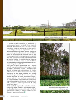 Revista Canavieiros Fevereiro de 201874
A quinta atividade comercial da propriedade, e
também a mais recente, é a produção de mel através da
criação de abelhas africanizadas e da espécie Europa.
O produtor conta que entrou na atividade através
de um amigo, fazendo um experimento com uma
estrutura. Hoje a fazenda possui cerca de 30 colmeias
que rendem, aproximadamente, oito latas de 20 litros
de mel em cada retirada. São realizadas duas por ano.
Quando questionado sobre o que era mais complicado
criar entre peixe, gado ou abelha, o produtor responde
de maneira simples: “Se você pensar que é preciso
colocar um macacão e entrar no meio de 60 mil
abelhas tentando te picar de qualquer maneira, dá para
imaginar o que é mais difícil”.
Das cinco atividades desenvolvidas para a geração
de renda da propriedade (cana, pecuária, piscicultura,
eucalipto e apicultura), a cana é responsável por
cerca de metade de todo o faturamento. No entanto,
se for contar as atividades desenvolvidas como hobby
(destinação de um tanque somente para criação
de lambaris que servirão de isca para a pesca do
tucunaré, a criação de alguns carneiros destinados a
consumo próprio e uma bela horta acompanhada de
um vistoso pomar) ou como suporte (em algumas áreas
da propriedade é possível encontrar bonitos milharais
onde a produção é destinada para a ração do gado),
somam mais de dez.
Cada detalhe da propriedade é muito bem cuidado e
limpo, o que denota capricho e muito amor dedicado à
atividade. Depois de conhecer a história do Seu Ademir
fica claro que a paixão é o principal combustível para
alcançar o sucesso profissional.
Tanques de piscicultura e ao fundo parte de seu canavial
Produção de eucalipto e também a plantação de
milho para fazer ração
 