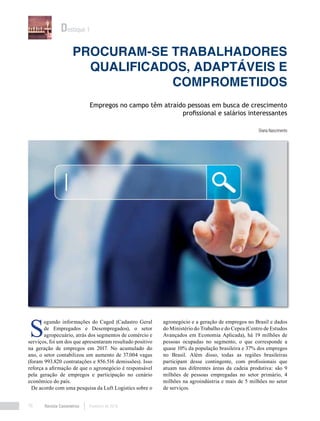 Revista Canavieiros Fevereiro de 201876
Procuram-se trabalhadores
qualificados, adaptáveis e
comprometidos
Diana Nascimento
Empregos no campo têm atraído pessoas em busca de crescimento
profissional e salários interessantes
Destaque 1
S
egundo informações do Caged (Cadastro Geral
de Empregados e Desempregados), o setor
agropecuário, atrás dos segmentos de comércio e
serviços, foi um dos que apresentaram resultado positivo
na geração de empregos em 2017. No acumulado do
ano, o setor contabilizou um aumento de 37.004 vagas
(foram 993.820 contratações e 856.516 demissões). Isso
reforça a afirmação de que o agronegócio é responsável
pela geração de empregos e participação no cenário
econômico do país.
De acordo com uma pesquisa da Luft Logistics sobre o
agronegócio e a geração de empregos no Brasil e dados
do Ministério do Trabalho e do Cepea (Centro de Estudos
Avançados em Economia Aplicada), há 19 milhões de
pessoas ocupadas no segmento, o que corresponde a
quase 10% da população brasileira e 37% dos empregos
no Brasil. Além disso, todas as regiões brasileiras
participam desse contingente, com profissionais que
atuam nas diferentes áreas da cadeia produtiva: são 9
milhões de pessoas empregadas no setor primário, 4
milhões na agroindústria e mais de 5 milhões no setor
de serviços.
 