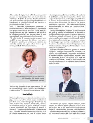 Revista Canavieiros Fevereiro de 2018 77
Nos estados da região Norte e Nordeste, o segmento
primário do agronegócio tem um maior peso na
distribuição de postos de trabalho do setor. Por outro
lado, para os estados do Centro-Sul, parte relevante dos
trabalhadores do agronegócio está nos elos industriais e
de serviços vinculados ao setor.
Para a consultora organizacional, palestrante e
conselheira de carreira, Beatriz Resende, o agronegócio
tem perspectivas positivas para 2018. Sob o ponto de
vista da economia, tem sido o responsável pelo superávit
da balança comercial e é um fator de avanço de uma
nova sociedade que se espraia pelo interior do país.
“O saldo líquido de empregos gerados no campo teve
em 2017 a maior expansão dos últimos cinco anos.
De janeiro a outubro, as contratações superaram as
demissões em 93,6 mil vagas, 84% a mais do que o
mesmo período de 2016”, salienta Beatriz.
O setor do agronegócio que mais emprega é o da
agricultura familiar, com 11,5 milhões de trabalhadores,
o que representa 77% dos empregos no setor agrícola.
Atratividade
O agronegócio vem crescendo muito nos últimos anos,
já que passou a ser a força motora da economia de nosso
país. Com isso, o setor tem posição de destaque em
várias esferas como processos mecanizados, avanços
em tecnologia, evolução da gestão, mudanças culturais
e maior investimento em capacitação de pessoas e
lideranças. “A relação de trabalho entre as empresas do
agro e o mercado ficou mais profissional. Ficou mais fácil
de trabalhar, não somente por causa de recursos novos
e tecnologias avançadas, mas também pela melhoria
do perfil da liderança desse segmento; políticas mais
adequadas e atrativas de gestão de pessoas; ambientes
de trabalho mais colaborativos e construtivos; recursos
humanos mais evoluídos em suas práticas, e as pessoas
também mais capacitadas e com conhecimento de causa
para olharem para si e para o que é esperado delas”,
detalha Beatriz.
Por outro lado, há alguns anos, e em algumas instâncias
isso ainda se mantém, os profissionais do agronegócio
recebiam salários maiores do que os de outros segmentos.
“Isto foi uma realidade pelo menos até antes do ápice da
crise, especialmente nos cargos especialistas e de gestão”,
observa a consultora ao dizer que estivemos no patamar
de empresas que pagavam bem, especialmente as usinas
de açúcar e etanol e outras maiores do agronegócio. No
entanto, os salários, para quem sobreviveu à crise nessas
empresas, não estão ruins.
De acordo com Marcelo Botelho, gerente da Michael
Page para o setor Agro, o segmento tem se tornado cada
vez mais atrativo provocando a migração de profissionais
de outros setores para atuar no campo. “Cada vez mais
eles encontram no setor um terreno fértil para seu
crescimento profissional e os salários também estão cada
vez mais competitivos, principalmente nas posições de
gestão”, ressalta.
Ele comenta que algumas funções gerenciais, como
gerentes de fazenda, podem oferecer salários entre
R$ 10 mil a R$ 25 mil, para coordenadores técnicos
(irrigação, tratos culturais, qualidade, corte/transbordo
e transporte) a remuneração varia entre R$ 6 mil a R$ 12
mil, para controllers entre R$ 12 mil a R$ 16 mil e para
Beatriz salienta que o agronegócio precisa de profissionais
com competências antes atribuídas somente
para setores mais avançados
Segundo Botelho, as atividades no campo têm sido cada
vez mais impactadas pela tecnologia, o que demanda a
adequação dos profissionais
 