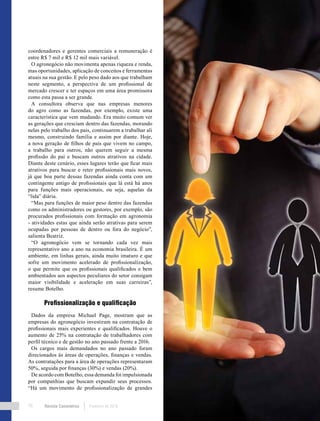 Revista Canavieiros Fevereiro de 201878
coordenadores e gerentes comerciais a remuneração é
entre R$ 7 mil e R$ 12 mil mais variável.
O agronegócio não movimenta apenas riqueza e renda,
mas oportunidades, aplicação de conceitos e ferramentas
atuais na sua gestão. E pelo peso dado aos que trabalham
neste segmento, a perspectiva de um profissional de
mercado crescer e ter espaços em uma área promissora
como esta passa a ser grande.
A consultora observa que nas empresas menores
do agro como as fazendas, por exemplo, existe uma
característica que vem mudando. Era muito comum ver
as gerações que cresciam dentro das fazendas, morando
nelas pelo trabalho dos pais, continuarem a trabalhar ali
mesmo, construindo família e assim por diante. Hoje,
a nova geração de filhos de pais que vivem no campo,
a trabalho para outros, não querem seguir a mesma
profissão do pai e buscam outros atrativos na cidade.
Diante deste cenário, esses lugares terão que ficar mais
atrativos para buscar e reter profissionais mais novos,
já que boa parte dessas fazendas ainda conta com um
contingente antigo de profissionais que lá está há anos
para funções mais operacionais, ou seja, aquelas da
“lida” diária.
“Mas para funções de maior peso dentro das fazendas
como os administradores ou gestores, por exemplo, são
procurados profissionais com formação em agronomia
- atividades estas que ainda serão atrativas para serem
ocupadas por pessoas de dentro ou fora do negócio”,
salienta Beatriz.
“O agronegócio vem se tornando cada vez mais
representativo ano a ano na economia brasileira. É um
ambiente, em linhas gerais, ainda muito imaturo e que
sofre um movimento acelerado de profissionalização,
o que permite que os profissionais qualificados e bem
ambientados aos aspectos peculiares do setor consigam
maior visibilidade e aceleração em suas carreiras”,
resume Botelho.
Profissionalização e qualificação
Dados da empresa Michael Page, mostram que as
empresas do agronegócio investiram na contratação de
profissionais mais experientes e qualificados. Houve o
aumento de 25% na contratação de trabalhadores com
perfil técnico e de gestão no ano passado frente a 2016.
Os cargos mais demandados no ano passado foram
direcionados às áreas de operações, finanças e vendas.
As contratações para a área de operações representaram
50%, seguida por finanças (30%) e vendas (20%).
De acordo com Botelho, essa demanda foi impulsionada
por companhias que buscam expandir seus processos.
“Há um movimento de profissionalização de grandes
 