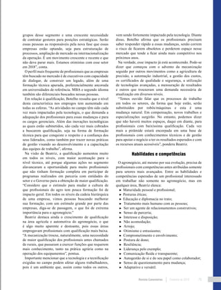 Revista Canavieiros Fevereiro de 2018 79
grupos desse segmento e uma crescente necessidade
de contratar gestores para posições estratégicas. Serão
essas pessoas as responsáveis pela nova fase que essas
empresas estão optando, seja para estruturação de
processos, ampliação de mercado ou internacionalização
da operação. É um movimento crescente e recente e que
não deve parar mais. Estamos otimistas com esse setor
em 2018”, conta.
O perfil mais frequente de profissionais que as empresas
têm buscado no mercado é de executivos com capacidade
de dialogar, de construir um legado, além de uma
formação técnica apurada, preferencialmente ancorada
em universidades de referência. MBA e segundo idioma
também são diferenciais buscados nessas pessoas.
Em relação à qualificação, Botelho ressalta que o nível
desta característica nos empregos tem aumentado em
todas as esferas. “As atividades no campo têm sido cada
vez mais impactadas pela tecnologia, o que demanda a
adequação dos profissionais para essas mudanças e para
os cargos gerenciais. Além das inovações tecnológicas
as quais estão submetidos, são cada vez mais cobrados
a buscarem qualificação, seja na forma de formação
técnica para que conquiste o respeito e a confiança dos
seus liderados, como também por trazer novas práticas
de gestão visando ao desenvolvimento e a capacitação
das equipes de trabalho”, afirma.
Na visão de Beatriz, a qualificação aumentou muito
em todos os níveis, com maior acentuação para o
nível técnico, até porque algumas ações no segmento
alavancaram a oportunidade para muito profissionais
que não tinham formação completa em participar de
programas realizados em parceria com entidades do
setor e o Governo para a obtenção de maior qualificação.
“Considero que o estímulo para mudar a cultura de
que profissionais do agro tem pouca formação foi de
impacto geral. Em todos os níveis da cadeia hierárquica
de uma empresa, vimos pessoas buscando melhorar
sua formação, com um estímulo grande por parte das
empresas, diga-se de passagem, o que foi de extrema
importância para o agronegócio.”
Beatriz destaca ainda o crescimento de qualificação
na área agrícola e automotiva do agronegócio, o que
é algo muito aparente e destoante, pois essas áreas
empregavam profissionais com qualificação mais baixa.
“A mecanização trouxe, naturalmente, uma necessidade
de maior qualificação dos profissionais antes chamados
de rurais, que passaram a exercer funções que requerem
mais conhecimento, tanto na prática agrária como na
operação dos equipamentos”, pontua.
Importante mencionar que a tecnologia e a tecnificação
exigidas no campo podem afetar alguns trabalhadores,
pois é um ambiente que, assim como todos os outros,
vem sendo fortemente impactado pela tecnologia. Diante
disso, Botelho afirma que os profissionais precisam
saber responder rápido a essas mudanças, senão correm
o risco de ficarem obsoletos e perderem espaço nesse
mercado que tende a ficar ainda mais competitivo nos
próximos anos.
Na verdade, esse impacto já está acontecendo. Pode-se
dizer que começou com o advento da mecanização
seguido por outros movimentos como a agricultura de
precisão, a automação industrial, a gestão dos custos,
os certificados de qualidade e segurança, a utilização
de tecnologias avançadas, a mensuração de resultados
e outros que trouxeram uma demanda necessária de
atualização em diversos níveis.
“Temos ouvido falar que os processos de trabalho
em todos os setores, da forma que hoje estão, serão
substituídos por robôs/máquinas e esta é uma
mudança natural. Em compensação, novos trabalhos e
especializações surgirão. No entanto, podemos dizer
que não haverá muitos espaços, daqui em diante, para
profissionais com baixíssima qualificação. Cada vez
mais a pirâmide estará encorpada em uma base de
profissionais com conhecimentos técnicos e de gestão
para apoiar o negócio a ter os resultados esperados e com
os recursos atuais acessíveis”, pondera Beatriz.
Habilidades e competências
O agronegócio, até mesmo por sua evolução, precisa de
profissionais com competências antes atribuídas somente
para setores mais avançados. Entre as habilidades e
competências esperadas de um profissional interessado
em trabalhar não somente no agronegócio, mas em
qualquer área, Beatriz elenca:
► Maturidade pessoal e profissional;
► Posturas éticas;
► Educação e diplomacia no trato;
► Tratamento mais humano com as pessoas;
► Ser um agente de relacionamentos construtivos;
► Senso de parceria;
► Interesse e disposição;
► Não acomodação;
► Arrojo;
► Otimismo e entusiasmo;
► Comprometimento e envolvimento;
► Postura de dono;
► Resiliência;
► Liderança pelo exemplo;
► Comunicação fluida e transparente;
► Autogestão de si e do seu papel como colaborador;
► Senso de questionamento para mudança;
► Adaptativo e versátil.
 