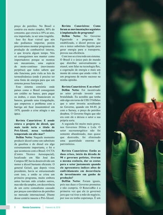 Revista Canavieiros Fevereiro de 20188
preço do petróleo. No Brasil o
cenário era muito simples, 80% do
consumo, que crescia a 10% ao ano,
era importado, ia ser uma tragédia.
Isso fez ficar visível que nós
não podíamos importar, porém
precisávamos montar programas de
produção de combustível interno,
o que levaria algum tempo. Nós
só conseguimos nos manter como
importadores porque se montou
um mecanismo, uma espécie
de moto-contínuo (movimento
perpétuo) que todos sabem que
não funciona, pois viola as leis da
termodinâmica (onde é preciso ter
uma fonte de energia para que um
sistema possa funcionar).
Esse sistema consistia onde
países como o Brasil conseguiam
um crédito no banco, para pagar
os árabes, e esses financiavam os
bancos, gerando uma triangulação,
que empurrou o problema com a
barriga até ficar insustentável em
1979, quando a crise atingiu o seu
ápice.
Revista Canavieiros: E aonde
estava o projeto do álcool, que
mais tarde teria o título de
Pró-Álcool, nessa verdadeira
tempestade em alto mar?
Delfim Netto: Naquele momento
produzir álcool como um substituto
da gasolina e do diesel era algo
extremamente importante, e foi o
que aconteceu com o Brasil. O CTA
(Centro Técnico Aeroespacial),
localizado em São José dos
Campos-SP, havia desenvolvido um
motor a álcool bastante eficiente. O
general Geisel, que depois virou
presidente, havia se entusiasmado
com isso, e então se criou um
primeiro programa, muito embora
antes haviam sido criados outros,
mas não tão amplos, em decorrência
de um certo comodismo causado
por preços convidativos do petróleo
no mercado internacional. Diante
desse cenário nasceu o Pró-Álcool.
Revista Canavieiros: Como
foram as movimentações seguintes
à implantação do programa?
Delfim Netto: No Governo
Figueiredo o programa foi
estabilizado, o álcool provou que
era o único substituto líquido para
gerar energia para o transporte,
provou sua eficiência.
Com isso se criou todo um sistema.
O Brasil é o único país do mundo
que distribui universalmente o
etanol, sem falar na tecnologia flex,
a cogeração de energia e mais um
monte de coisas que ainda virão. É
um programa de muito sucesso na
minha opinião.
Revista Canavieiros: E as crises?
Delfim Netto: Foi incentivado
ao setor privado investir uma
brutalidade. Eu acredito que tenha
sido algo em torno de US$ 15 bilhões
que o setor investiu acreditando
no Governo, quando em 84-85, já
com o Sarney, o preço do petróleo
desabou. O Governo fingiu que não
era com ele e deixou o setor a sua
própria sorte.
A segunda foi muito mais grave,
nos Governos Dilma e Lula. O
setor sucroenergético não foi
somente abandonado, mas quase
que destruído, foi eliminado
uma quantidade enorme de
patrimônios.
Revista Canavieiros: Então as
duas crises, início da década de
90 e governos petistas, tiveram
a mesma essência, dar as costas
para o setor justamente quando
ele apresentava índices altos de
endividamento em decorrência
de investimento em ganho de
produção?
Delfim Netto: Foram iguais,
pois nas duas o Governo prometeu
e não cumpriu. O RenovaBio é a
primeira vez que ele (o governo)
jura que vai tirar a mão do negócio,
por isso eu tenho esperança. É um
 