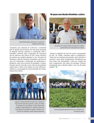 Revista Canavieiros Fevereiro de 2018 85
Há quase uma década difundindo a cultura
Prestes a completar dez anos de evento, o pesquisador
do IAC, dr. Godoy, comentou sobre os preparativos.
“Todo ano nos reunimos para decidir como será feito o
encontro e quais serão os palestrantes. Percebemos que
este evento vem aumentando a cada ano, criando um
certo compromisso com quem nos prestigia. Estamos
caminhando para a décima edição e isso nos dá muito
orgulho”.
Amendoim para obtenção de Cultivares’, coordenado
pelo dr. Ignácio José de Godoy. Por meio deste programa
já surgiram diversas cultivares e, atualmente, todo o
amendoim cultivado pelos cooperados da Copercana
são de cultivares alto oleicas do IAC. Outra iniciativa
do instituto que também apoiamos é este ‘Encontro de
Produtores e Dia de Campo de Amendoim’, que há nove
anos traz informação e atualização aos profissionais e
produtores sobre novas técnicas de produção e manejo,
situação atual do mercado e uma visão do que podemos
esperar para o futuro com relação às novas cultivares”,
enfatizou o encarregado de comercialização da Uname,
Juliano José Valerio.
Juliano Valério garante a parceria com o evento tem
resultado em bons frutos
De acordo com dr. Ignácio Godoy, o produtor tem mostrado
grande interesse em estar presente nos eventos
A equipe do Projeto Amendoim da Copercana, composta por
Tiago Zarinello (engenheiro agrônomo); Juliano José Valerio
(encarregado de comercialização); Leonardo Ângelo Fábio
(estagiário); Edgard Matrangolo Jr. (engenheiro agrônomo)
e Iago Dândaro (encarregado de logística), participou do 9º
Encontro dos Produtores e Dia de Campo de Amendoim
Foram apresentadas palestras técnicas que culminaram com
uma visita ao campo
 