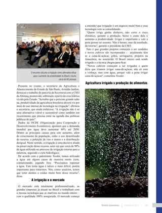 Revista Canavieiros Fevereiro de 2018 89
a entender que irrigação é um negócio muito bom e essa
tecnologia vem se consolidando.
“Quem irriga ganha dinheiro, não corre o risco
climático, garante a produção, baixa o custo dela e
aumenta a produtividade. Irrigar é importante e vale a
pena pensar no assunto. Não é barato, mas dá resultado,
dá retorno”, garante o presidente da CSEI.
Fato é que grandes projetos começam a ser vendidos
e novos cultivos são incorporados - atualmente têm
se a cana-de-açúcar, grãos, seringueira, projetos na
Amazônia, no semiárido. O Brasil inteiro está sendo
irrigado e a técnica chegou para ficar.
“Novos cultivos começam a ser irrigados e quem
diria que iríamos irrigar cana-de-açúcar, não só com
a vinhaça, mas com água, porque vale a pena irrigar
cana-de-açúcar”, comentou Tessler.
Agricultura irrigada x produção de alimentos
Presente no evento, o secretário da Agricultura e
Abastecimento do Estado de São Paulo, Arnaldo Jardim,
destacou o trabalho de parceria da Secretaria com a CSEI
daAbimaq,promovido,sobretudo,apartirdacrisehídrica
vivida pelo Estado. “Acredito que o próximo grande salto
na, produtividade da agricultura brasileira deverá vir por
meio do uso intenso de tecnologia na irrigação”, afirmou
o secretário, que ainda enfatizou: “A irrigação não é só
uma alternativa viável e sustentável como também um
investimento que precisa estar na agenda das políticas
públicas do país”.
Dados da OCDE (Organização para Cooperação e
Desenvolvimento Econômico), apontam que a demanda
mundial por água deve aumentar 40% até 2050.
Dentre as principais causas para este aumento, além
do crescimento da população, estão o uso desenfreado
do recurso, a poluição de rios e mares e a distribuição
desigual. Neste sentido, a irrigação é uma decisiva aliada
na preservação desse recurso, uma vez que cerca de 90%
da água utilizada no processo de irrigação retorna para a
natureza, seguindo o ciclo hidrológico.
De acordo com o palestrante Tessler, temos utilizado
a água em alguns casos de maneira muito ruim,
contaminando, jogando fora. “Precisamos repensar
a água. Este tema água é talvez o mais difícil, porém
importante para tratarmos. Nós, como usuários, temos
que estar atentos e cuidar muito bem desse recurso”,
disse.
A irrigação e o mercado
O mercado está totalmente profissionalizado, as
grandes empresas já atuam no Brasil e trabalham com
a mesma tecnologia que as matrizes no mundo inteiro –
com a qualidade 100% assegurada. O mercado começa
O encontro discutiu a irrigação como alternativa eficaz
para o aumento da produtividade no Brasil e reuniu
cerca de 60 pessoas
 