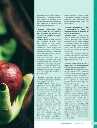 Revista Canavieiros Fevereiro de 2018 9
programa muito mais lógico e
organizado. A questão da venda
dos créditos de carbono é um
sistema que tem todas as condições
para sobreviver, e liberar o setor
da maldição do Governo.
Revista Canavieiros: Qual
o seu ponto de vista sobre o
IAA (Instituto do Açúcar e do
Álcool). Ele cumpriu o papel a
que foi criado?
Delfim Netto: O IAA terminou
no Governo Collor, aliás
tudo aquilo era um sistema
corporativista, construído na
ditadura do Getúlio Vargas, tinha
que mudar mesmo, não terminou
somente esse instituto, terminaram
todos. Ele não fez falta, já tinha
que ter acabado antes.
Eu vou dizer uma coisa do
movimento alcooleiro. No início,
a participação do Governo era
importante, até porque ele ajudou
demais na pesquisa, mas tudo que
é governamental se burocratiza,
não tem nenhuma agência pública
que seja capaz de continuar a
funcionar bem.
Revista Canavieiros: E sobre
o petróleo, qual cenário futuro
você projeta para ele?
Delfim Netto: Acho que o
petróleo vai ter seu papel reduzido,
provavelmente vai ficar na
indústria química. É um gerador
de energia para a economia que
compromete demais o meio
ambiente de forma que deve ser
usado com muita moderação.
Como combustível ele terá o
mesmo fim do carvão, porém
é muito eficiente, riquíssimo.
Quando separa-se os seus
componentes é uma coisa
impressionante. Tem a questão
das outras energias, que estão
ganhando muita eficiência,
hoje praticamente compete-se
com o petróleo de maneira
muito parecida na eólica, solar
e em todos os tipos de energia
renovável, são substitutos que
geram pouquíssimos gases do
efeito estufa.
Revista Canavieiros: Qual
a importância do etanol no
desenvolvimento do interior do
estado de São Paulo?
Delfim Netto: O etanol é algo
que vai muito além do ponto de
vista da produção. Há a questão
tecnológica e dou como exemplo
a evolução através da colheita
mecânica. Depois vem a questão
social, onde ele elevou o padrão
de vida do interior de maneira
significativa.
Todos esses avanços acabaram
ficando um pouco defasados,
prova disso é que hoje temos que
importar etanol dos EUA.
Revista Canavieiros: Como o
senhor vê o seu relacionamento
com o setor sucroenergético?
Delfim Netto: Sempre tive uma
relação muito boa com a Copersucar
e com os líderes do setor. Enquanto
estava no Governo, estimulamos a
produção de etanol, e dificilmente
vai se apontar ao longo desse
período qualquer medida que não
tivesse sido de apoio.
Agora é preciso levar em
consideração que é um setor difícil,
complicado, e que foi construído
aos poucos. Isso se deve até porque
não existe outro país do mundo que
tenha um combustível alternativo
à gasolina tão evoluído. Se os
Governos não tivessem sido muito
inconstantes e volúveis, ou seja,
cada vez que havia uma dificuldade
séria de importação o Governo
dava ênfase à produção de etanol,
cada vez que o preço do petróleo
abaixava ele era esquecido, já teria
atingido patamares mais elevados.
Acabar com isso é a maior vantagem
do RenovaBio.
 